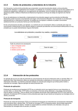 2.3.3 Suites de protocolos y éstandares de la industria
Con frecuencia, muchos de los protocolos que comprenden una suite de protocolos aluden a otros protocolos
ampliamente utilizados o a estándares de la industria. Un estándar es un proceso o protocolo que ha sido avalado por la
industria de networking y ratificado por una organización de estándares, como el Instituto de ingenieros eléctricos y
electrónicos (IEEE, Institute of Electrical and Electronics Engineers) o el Grupo de trabajo de ingeniería de Internet
(IETF).
El uso de estándares en el desarrollo e implementación de protocolos asegura que los productos de diferentes
fabricantes puedan funcionar conjuntamente para lograr comunicaciones eficientes. Si un protocolo no es observado
estrictamente por un fabricante en particular, es posible que sus equipos o software no puedan comunicarse
satisfactoriamente con productos hechos por otros fabricantes.
En las comunicaciones de datos, por ejemplo, si un extremo de una conversación utiliza un protocolo para regir una
comunicación unidireccional y el otro extremo adopta un protocolo que describe una comunicación bidireccional, es muy
probable que no pueda intercambiarse ninguna información.
2.3.4 Interacción de los protocolos
Un ejemplo del uso de una suite de protocolos en comunicaciones de red es la interacción entre un servidor Web y un
explorador Web. Esta interacción utiliza una cantidad de protocolos y estándares en el proceso de intercambio de
información entre ellos. Los distintos protocolos trabajan en conjunto para asegurar que ambas partes reciben y
entienden los mensajes. Algunos ejemplos de estos protocolos son:
Protocolo de aplicación:
Protocolo de transferencia de hipertexto (HTTP) es un protocolo común que regula la forma en que interactúan un
servidor Web y un cliente Web. HTTP define el contenido y el formato de las solicitudes y respuestas intercambiadas
entre el cliente y el servidor. Tanto el cliente como el software del servidor Web implementan el HTTP como parte de la
aplicación. El protocolo HTTP se basa en otros protocolos para regir de qué manera se transportan los mensajes entre el
cliente y el servidor
Protocolo de transporte:
Protocolo de control de transmisión (TCP) es el protocolo de transporte que administra las conversaciones individuales
entre servidores Web y clientes Web. TCP divide los mensajes HTTP en pequeñas partes, denominadas segmentos,
para enviarlas al cliente de destino. También es responsable de controlar el tamaño y los intervalos a los que se
intercambian los mensajes entre el servidor y el cliente.
 