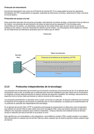 Protocolo de internetwork:
El protocolo internetwork más común es el Protocolo de Internet (IP). IP es responsable de tomar los segmentos
formateados del TCP, encapsularlos en paquetes, asignarles las direcciones correctas y seleccionar la mejor ruta hacia
el host de destino.
Protocolos de acceso a la red:
Estos protocolos describen dos funciones principales: administración de enlace de datos y transmisión física de datos en
los medios. Los protocolos de administración de enlace de datos toman los paquetes IP y los formatean para
transmitirlos por los medios. Los estándares y protocolos de los medios físicos rigen de qué manera se envían las
señales por los medios y cómo las interpretan los clientes que las reciben. Los transceptores de las tarjetas de interfaz
de red implementan los estándares apropiados para los medios que se utilizan.
2.3.5 Protocolos independientes de la tecnología
Los protocolos de red describen las funciones que se producen durante las comunicaciones de red. En el ejemplo de la
conversación cara a cara, es posible que un protocolo para comunicar establezca que para indicar que la conversación
ha finalizado, el emisor debe permanecer en silencio durante dos segundos completos. Sin embargo, este protocolo no
especifica cómo el emisor debe permanecer en silencio durante los dos segundos.
Los protocolos generalmente no describen cómo cumplir una función en particular. Al describir solamente qué funciones
se requieren de una regla de comunicación en particular pero no cómo realizarlas, es posible que la implementación de
un protocolo en particular sea independiente de la tecnología.
En el ejemplo del servidor Web, HTTP no especifica qué lenguaje de programación se utiliza para crear el explorador,
qué software de servidor Web se debe utilizar para servir las páginas Web, sobre qué sistema operativo se ejecuta el
software o los requisitos necesarios para mostrar el explorador. Tampoco describe cómo detecta errores el servidor,
aunque sí describe qué hace el servidor si se produce un error.
Esto significa que una computadora y otros dispositivos, como teléfonos móviles o PDA, pueden acceder a una página
Web almacenada en cualquier tipo de servidor Web que utilice cualquier tipo de sistema operativo desde cualquier lugar
de Internet.
 