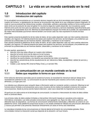 CAPITULO 1 La vida en un mundo centrado en la red
1.0 Introduccion del capitulo
1.0.1 Introduccion del capitulo
En la actualidad nos encontramos en un momento decisivo respecto del uso de la tecnología para extender y potenciar
nuestra red humana. La globalización de Internet se ha producido más rápido de lo que cualquiera hubiera imaginado. El
modo en que se producen las interacciones sociales, comerciales, políticas y personales cambia en forma continua para
estar al día con la evolución de esta red global. En la próxima etapa de nuestro desarrollo, los innovadores usarán
Internet como punto de inicio para sus esfuerzos, creando nuevos productos y servicios diseñados específicamente para
aprovechar las capacidades de la red. Mientras los desarrolladores empujan los límites de lo posible, las capacidades de
las redes interconectadas que forman Internet tendrán una función cada vez más importante en el éxito de esos
proyectos.
Este capítulo presenta la plataforma de las redes de datos, de las cuales dependen cada vez más nuestras relaciones
sociales y de negocios. El material presenta las bases para explorar los servicios, las tecnologías y los problemas que
enfrentan los profesionales de red mientras diseñan, desarrollan y mantienen la red moderna.
Este capítulo presenta la plataforma de las redes de datos, de las cuales dependen cada vez más nuestras relaciones
sociales y de negocios. El material presenta las bases para explorar los servicios, las tecnologías y los problemas que
enfrentan los profesionales de red mientras diseñan, desarrollan y mantienen la red moderna.
En este capítulo, aprenderá a:
• describir cómo las redes influyen en nuestra vida cotidiana,
• describir la función de la red de datos en la red humana,
• identificar los componentes clave de cualquier red de datos,
• identificar las oportunidades y los desafíos que presentan las redes convergentes,
• describir las características de las arquitecturas de red: tolerancia a fallas, escalabilidad, calidad de servicio y
seguridad, e
• instalar y usar clientes IRC (Internet Relay Chat) y un servidor Wiki.
1.1 La comunicación en un mundo centrado en la red
1.1.1 Redes que respaldan la forma en que vivimos
Entre todos los elementos esenciales para la existencia humana, la necesidad de interactuar está por debajo de la
necesidad de sustentar la vida.. La comunicación es casi tan importante para nosotros como el aire, el agua, los
alimentos y un lugar para vivir.
Los métodos que utilizamos para compartir ideas e información están en constante cambio y evolución. Mientras la red
humana estuvo limitada a conversaciones cara a cara, el avance de los medios ha ampliado el alcance de nuestras
comunicaciones. Desde la prensa escrita hasta la televisión, cada nuevo desarrollo ha mejorado la comunicación.
Al igual que con cada avance en la tecnología de comunicación, la creación e interconexión de redes de datos sólidas
tiene un profundo efecto.
Las primeras redes de datos estaban limitadas a intercambiar información basada en caracteres entre sistemas
informáticos conectados. Las redes actuales evolucionaron para agregarle voz, flujos de video, texto y gráficos, a los
diferentes tipos de dispositivos. Las formas de comunicación anteriormente individuales y diferentes se unieron en una
plataforma común. Esta plataforma proporciona acceso a una amplia variedad de métodos de comunicación alternativos
y nuevos que permiten a las personas interactuar directamente con otras en forma casi instantánea.
La naturaleza inmediata de las comunicaciones en Internet alienta la formación de comunidades globales. Estas
comunidades motivan la interacción social que depende de la ubicación o el huso horario.
 
