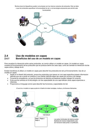 2.4 Uso de modelos en capas
2.4.1 Beneficios del uso de un modelo en capas
Para visualizar la interacción entre varios protocolos, es común utilizar un modelo en capas. Un modelo en capas
muestra el funcionamiento de los protocolos que se produce dentro de cada capa, como así también la interacción de las
capas sobre y debajo de él.
Existen beneficios al utilizar un modelo en capas para describir los protocolos de red y el funcionamiento. Uso de un
modelo en capas:
• Asiste en el diseño del protocolo, porque los protocolos que operan en una capa específica poseen información
definida que van a poner en práctica y una interfaz definida según las capas por encima y por debajo.
• Fomenta la competencia, ya que los productos de distintos proveedores pueden trabajar en conjunto.
• Evita que los cambios en la tecnología o en las capacidades de una capa afecten otras capas superiores e
inferiores.
• Proporciona un lenguaje común para describir las funciones y capacidades de red.
 