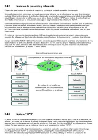2.4.2 Modelos de protocolo y referencia
Existen dos tipos básicos de modelos de networking: modelos de protocolo y modelos de referencia.
Un modelo de protocolo proporciona un modelo que coincide fielmente con la estructura de una suite de protocolo en
particular. El conjunto jerárquico de protocolos relacionados en una suite representa típicamente toda la funcionalidad
requerida para interconectar la red humana con la red de datos. El modelo TCP/IP es un modelo de protocolo porque
describe las funciones que se producen en cada capa de los protocolos dentro del conjunto TCP/IP.
Un modelo de referencia proporciona una referencia común para mantener consistencia en todos los tipos de protocolos
y servicios de red. Un modelo de referencia no está pensado para ser una especificación de implementación ni para
proporcionar un nivel de detalle suficiente para definir de forma precisa los servicios de la arquitectura de red. El
propósito principal de un modelo de referencia es asistir en la comprensión más clara de las funciones y los procesos
involucrados.
El modelo de interconexión de sistema abierto (OSI) es el modelo de referencia de internetwork más ampliamente
conocido. Se utiliza para el diseño de redes de datos, especificaciones de funcionamiento y resolución de problemas.
Aunque los modelos TCP/IP y OSI son los modelos principales que se utilizan cuando se analiza la funcionalidad de red,
los diseñadores de protocolos de red, servicios o dispositivos pueden crear sus propios modelos para representar sus
productos. Por último, se solicita a los diseñadores que se comuniquen con la industria asociando sus productos o
servicios con el modelo OSI, el modelo TCP/IP o ambos.
2.4.3 Modelo TCP/IP
El primer modelo de protocolo en capas para comunicaciones de internetwork se creó a principios de la década de los
setenta y se conoce con el nombre de modelo de Internet. Define cuatro categorías de funciones que deben tener lugar
para que las comunicaciones sean exitosas. La arquitectura de la suite de protocolos TCP/IP sigue la estructura de este
modelo. Por esto, es común que al modelo de Internet se lo conozca como modelo TCP/IP.
La mayoría de los modelos de protocolos describen un stack de protocolos específicos del proveedor. Sin embargo,
puesto que el modelo TCP/IP es un estándar abierto, una compañía no controla la definición del modelo. Las
definiciones del estándar y los protocolos TCP/IP se explican en un foro público y se definen en un conjunto de
 