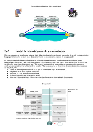 2.4.5 Unidad de datos del protocolo y encapsulacion
Mientras los datos de la aplicación bajan al stack del protocolo y se transmiten por los medios de la red, varios protocolos
le agregan información en cada nivel. Esto comúnmente se conoce como proceso de encapsulación.
La forma que adopta una sección de datos en cualquier capa se denomina Unidad de datos del protocolo (PDU).
Durante la encapsulación, cada capa encapsula las PDU que recibe de la capa inferior de acuerdo con el protocolo que
se utiliza. En cada etapa del proceso, una PDU tiene un nombre distinto para reflejar su nuevo aspecto. Aunque no
existe una convención universal de nombres para las PDU, en este curso se denominan de acuerdo con los protocolos
de la suite TCP/IP.
• Datos: el término general para las PDU que se utilizan en la capa de aplicación.
• Segmento: PDU de la capa de transporte.
• Paquete: PDU de la capa de Internetwork.
• Trama: PDU de la capa de acceso a la red.
• Bits: una PDU que se utiliza cuando se transmiten físicamente datos a través de un medio.
 
