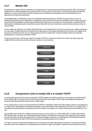 2.4.7 Modelo OSI
Inicialmente, el modelo OSI fue diseñado por la Organización Internacional para la Estandarización (ISO, International
Organization for Standardization) para proporcionar un marco sobre el cual crear una suite de protocolos de sistemas
abiertos. La visión era que este conjunto de protocolos se utilizara para desarrollar una red internacional que no
dependiera de sistemas propietarios.
Lamentablemente, la velocidad a la que fue adoptada la Internet basada en TCP/IP y la proporción en la que se
expandió ocasionaron que el desarrollo y la aceptación de la suite de protocolos OSI quedaran atrás. Aunque pocos de
los protocolos desarrollados mediante las especificaciones OSI son de uso masivo en la actualidad, el modelo OSI de
siete capas ha realizado aportes importantes para el desarrollo de otros protocolos y productos para todos los tipos de
nuevas redes.
Como modelo de referencia, el modelo OSI proporciona una amplia lista de funciones y servicios que pueden producirse
en cada capa. También describe la interacción de cada capa con las capas directamente por encima y por debajo de él.
Aunque el contenido de este curso se estructurará en torno al modelo OSI, el eje del análisis serán los protocolos
identificados en el stack de protocolos TCP/IP.
Tenga en cuenta que, mientras las capas del modelo TCP/IP se mencionan sólo por el nombre, las siete capas del
modelo OSI se mencionan con frecuencia por número y no por nombre.
2.4.8 Comparacion entre el modelo OSI y el modelo TCP/IP
Los protocolos que forman la suite de protocolos TCP/IP pueden describirse en términos del modelo de referencia OSI.
En el modelo OSI, la capa Acceso a la red y la capa Aplicación del modelo TCP/IP están subdivididas para describir
funciones discretas que deben producirse en estas capas.
En la capa Acceso a la red, la suite de protocolos TCP/IP no especifica cuáles protocolos utilizar cuando se transmite por
un medio físico; sólo describe la transferencia desde la capa de Internet a los protocolos de red física. Las Capas OSI 1 y
2 analizan los procedimientos necesarios para tener acceso a los medios y los medios físicos para enviar datos por una
red.
Los paralelos clave entre dos modelos de red se producen en las Capas 3 y 4 del modelo OSI. La Capa 3 del modelo
OSI, la capa Red, se utiliza casi universalmente para analizar y documentar el rango de los procesos que se producen
en todas las redes de datos para direccionar y enrutar mensajes a través de una internetwork. El Protocolo de Internet
(IP) es el protocolo de la suite TCP/IP que incluye la funcionalidad descrita en la Capa 3.
La Capa 4, la capa Transporte del modelo OSI, con frecuencia se utiliza para describir servicios o funciones generales
que administran conversaciones individuales entre los hosts de origen y de destino. Estas funciones incluyen acuse de
 