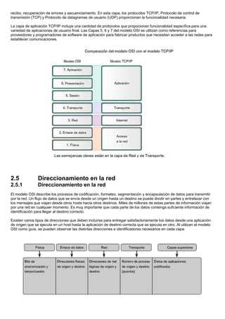 recibo, recuperación de errores y secuenciamiento. En esta capa, los protocolos TCP/IP, Protocolo de control de
transmisión (TCP) y Protocolo de datagramas de usuario (UDP) proporcionan la funcionalidad necesaria.
La capa de aplicación TCP/IP incluye una cantidad de protocolos que propocionan funcionalidad específica para una
variedad de aplicaciones de usuario final. Las Capas 5, 6 y 7 del modelo OSI se utilizan como referencias para
proveedores y programadores de software de aplicación para fabricar productos que necesitan acceder a las redes para
establecer comunicaciones.
2.5 Direccionamiento en la red
2.5.1 Direccionamiento en la red
El modelo OSI describe los procesos de codificación, formateo, segmentación y encapsulación de datos para transmitir
por la red. Un flujo de datos que se envía desde un origen hasta un destino se puede dividir en partes y entrelazar con
los mensajes que viajan desde otros hosts hacia otros destinos. Miles de millones de estas partes de información viajan
por una red en cualquier momento. Es muy importante que cada parte de los datos contenga suficiente información de
identificación para llegar al destino correcto.
Existen varios tipos de direcciones que deben incluirse para entregar satisfactoriamente los datos desde una aplicación
de origen que se ejecuta en un host hasta la aplicación de destino correcta que se ejecuta en otro. Al utilizan el modelo
OSI como guía, se pueden observar las distintas direcciones e identificadores necesarios en cada capa.
 