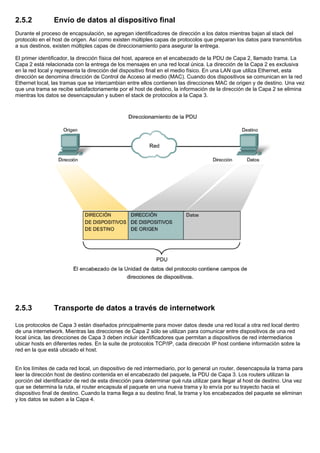 2.5.2 Envío de datos al dispositivo final
Durante el proceso de encapsulación, se agregan identificadores de dirección a los datos mientras bajan al stack del
protocolo en el host de origen. Así como existen múltiples capas de protocolos que preparan los datos para transmitirlos
a sus destinos, existen múltiples capas de direccionamiento para asegurar la entrega.
El primer identificador, la dirección física del host, aparece en el encabezado de la PDU de Capa 2, llamado trama. La
Capa 2 está relacionada con la entrega de los mensajes en una red local única. La dirección de la Capa 2 es exclusiva
en la red local y representa la dirección del dispositivo final en el medio físico. En una LAN que utiliza Ethernet, esta
dirección se denomina dirección de Control de Acceso al medio (MAC). Cuando dos dispositivos se comunican en la red
Ethernet local, las tramas que se intercambian entre ellos contienen las direcciones MAC de origen y de destino. Una vez
que una trama se recibe satisfactoriamente por el host de destino, la información de la dirección de la Capa 2 se elimina
mientras los datos se desencapsulan y suben el stack de protocolos a la Capa 3.
2.5.3 Transporte de datos a través de internetwork
Los protocolos de Capa 3 están diseñados principalmente para mover datos desde una red local a otra red local dentro
de una internetwork. Mientras las direcciones de Capa 2 sólo se utilizan para comunicar entre dispositivos de una red
local única, las direcciones de Capa 3 deben incluir identificadores que permitan a dispositivos de red intermediarios
ubicar hosts en diferentes redes. En la suite de protocolos TCP/IP, cada dirección IP host contiene información sobre la
red en la que está ubicado el host.
En los límites de cada red local, un dispositivo de red intermediario, por lo general un router, desencapsula la trama para
leer la dirección host de destino contenida en el encabezado del paquete, la PDU de Capa 3. Los routers utilizan la
porción del identificador de red de esta dirección para determinar qué ruta utilizar para llegar al host de destino. Una vez
que se determina la ruta, el router encapsula el paquete en una nueva trama y lo envía por su trayecto hacia el
dispositivo final de destino. Cuando la trama llega a su destino final, la trama y los encabezados del paquete se eliminan
y los datos se suben a la Capa 4.
 