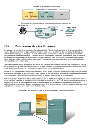 2.5.4 Envío de datos a la aplicación correcta
En la Capa 4, la información contenida en el encabezado de la PDU no identifica un host de destino o una red de
destino. Lo que sí identifica es el proceso o servicio específico que se ejecuta en el dispositivo host de destino que
actuará en los datos que se entregan. Los hosts, sean clientes o servidores en Internet, pueden ejecutar múltiples
aplicaciones de red simultáneamente. La gente que utiliza computadoras personales generalmente tiene un cliente de
correo electrónico que se ejecuta al mismo tiempo que el explorador Web, un programa de mensajería instantánea,
algún streaming media y, tal vez, incluso algún juego. Todos estos programas ejecutándose en forma separada son
ejemplos de procesos individuales.
Ver una página Web invoca al menos un proceso de red. Hacer clic en un hipervínculo hace que un explorador Web se
comunique con un servidor Web. Al mismo tiempo, en segundo plano, es posible que cliente de correo electrónico esté
enviando o recibiendo un e-mail y un colega o amigo enviando un mensaje instantáneo.
Piense en una computadora que tiene sólo una interfaz de red. Todos los streams de datos creados por las aplicaciones
que se están ejecutando en la PC ingresan y salen a través de esa sola interfaz, sin embargo los mensajes instantáneos
no emergen en el medio del documento del procesador de textos o del e-mail que se ve en un juego.
Esto es así porque los procesos individuales que se ejecutan en los hosts de origen y de destino se comunican entre sí.
Cada aplicación o servicio es representado por un número de puerto en la Capa 4. Un diálogo único entre dispositivos se
identifica con un par de números de puerto de origen y de destino de Capa 4 que son representativos de las dos
aplicaciones de comunicación. Cuando los datos se reciben en el host, se examina el número de puerto para determinar
qué aplicación o proceso es el destino correcto de los datos.
 