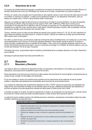 2.5.5 Guerreros de la red
Un recurso de entretenimiento para ayudar a visualizar los conceptos de networking es la película animada "Warriors of
the Net" (Guerreros de la red), por TNG Media Lab. Antes de ver el video, se debe tener en cuenta lo siguiente:
Primero, en cuanto a los conceptos que ha aprendido en este capítulo, piense en qué momento del video está en la LAN,
en la WAN, en intranet o en Internet, y cuáles son los dispositivos finales vs. los dispositivos intermedios, cómo se
aplican los modelos OSI y TCP/IP y qué protocolos están involucrados.
Segundo, es posible que algunos términos que se mencionan en el video no le sean familiares. Los tipos de paquetes
mencionados se refieren al tipo de datos de nivel superior (TCP, UDP, ICMP Ping, PING de la muerte) que se
encapsulan en los paquetes IP (en definitiva, todo se convierte en paquetes IP). Los dispositivos que encuentran los
paquetes en su viaje son router, servidor proxy, router switch, Intranet corporativa, el proxy, URL (Localizador uniforme
de recursos), firewall, ancho de banda, host, servidor Web.
Tercero, mientras que en el vídeo se hace referencia explícita a los puertos números 21, 23, 25, 53 y 80, solamente se
hace referencia implícita a las direcciones IP. ¿Puede ver dónde? ¿Dónde se muestra en el video que las direcciones
MAC pueden estar involucradas?
Por último, a pesar de que, con frecuencia, todas las animaciones tienen simplificaciones, en el video hay un error claro.
Aproximadamente a los 5 minutos, se formula la siguiente afirmación "Qué sucede cuando el señor IP no recibe un
acuse de recibo; simplemente envía un paquete de reemplazo." Como verá en los capítulos siguientes, ésta no es una
función del Protocolo de Internet de Capa 3, que es un protocolo de entrega "no confiable" de máximo esfuerzo, sino una
función del Protocolo TCP de la capa Transporte.
Al finalizar este curso, comprenderá mejor la amplitud y profundidad de los conceptos descritos en el video. Esperamos
que lo disfrute.
Descargue la película desde http://www.warriorsofthe.net
2.7 Resumen
2.7.1 Resumen y Revisión
Las redes de datos son sistemas de dispositivos finales, de dispositivos intermediarios y de medios que conectan los
dispositivos, que proporcionan la plataforma para la red humana.
Estos dispositivos y los servicios que funcionan en ellos pueden interconectarse de manera global y transparente para el
usuario ya que cumplen con las reglas y los protocolos.
El uso de modelos en capas como abstracciones significa que las operaciones de los sistemas de red se pueden
analizar y desarrollar para abastecer las necesidades de los servicios de comunicación futuros.
Los modelos de networking más ampliamente utilizados son OSI y TCP/IP. Asociar los protocolos que establecen las
reglas de las comunicaciones de datos con las distintas capas es de gran utilidad para determinar qué dispositivos y
servicios se aplican en puntos específicos mientras los datos pasan a través de las LAN y WAN.
A medida que bajan en el stack, los datos se segmentan en partes y se encapsulan con las direcciones y demás rótulos.
El proceso se invierte cuando las partes se desencapsulan y suben al stack del protocolo de destino.
La aplicación de los modelos permite a las distintas personas, empresas y asociaciones comerciales analizar las redes
actuales y planificar las redes del futuro.
 