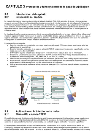 CAPITULO 3 Protocolos y funcionalidad de la capa de Aplicación
3.0 Introducción del capitulo
3.0.1 Introducción del capitulo
La mayoría de nosotros experimentamos Internet a través de World Wide Web, servicios de e-mail y programas para
compartir archivos. Éstas y muchas otras aplicaciones proporcionan la interfaz humana a la red subyacente, lo que nos
permite enviar y recibir información con relativa facilidad. Generalmente, las aplicaciones que utilizamos son intuitivas; es
decir, podemos acceder a ellas y usarlas sin saber cómo funcionan. Sin embargo, para los profesionales de redes es
importante conocer cómo una aplicación puede formatear, transmitir e interpretar mensajes que se envían y reciben a
través de la red.
La visualización de los mecanismos que permiten la comunicación a través de la red se hace más sencilla si utilizamos el
marco en capas del modelo Interconexión de sistema abierto (OSI). En este capítulo, enfatizaremos el rol de una capa, la
capa de Aplicación, y sus componentes: aplicaciones, servicios y protocolos. Exploraremos cómo esos tres elementos
hacen posible la comunicación sólida a través de la red de información.
En este capítulo aprenderá a:
• Describir cómo las funciones de las tres capas superiores del modelo OSI proporcionan servicios de red a las
aplicaciones de usuario final.
• Describir cómo los protocolos de la capa de aplicación TCP/IP proporcionan los servicios especificados por las
capas superiores del modelo OSI.
• Definir cómo la gente utiliza la capa de aplicación para comunicarse a través de la red de información.
• Describir la función de las conocidas aplicaciones TCP/IP, como la World Wide Web y el correo electrónico, y
sus servicios relacionados (HTTP, DNS, SMB, DHCP, SMTP/POP y Telnet).
• Describir los procesos para compartir archivos que utilizan las aplicaciones entre pares y el protocolo Gnutella.
• Explicar cómo los protocolos garantizan que los servicios que se ejecutan en una clase de dispositivo puedan
enviar y recibir datos desde y hacia muchos dispositivos de red diferentes.
• Utilizar herramientas de análisis de red para examinar y explicar cómo funcionan las aplicaciones comunes de
usuarios.
3.1 Aplicaciones: la interfaz entre redes
3.1.1 Modelo OSI y modelo TCP/IP
El modelo de referencia de interconexión de sistemas abiertos es una representación abstracta en capas, creada como
guía para el diseño del protocolo de red. El modelo OSI divide el proceso de networking en diferentes capas lógicas,
cada una de las cuales tiene una única funcionalidad y a la cual se le asignan protocolos y servicios específicos.
En este modelo, la información se pasa de una capa a otra, comenzando en la capa de Aplicación en el host de
transmisión, siguiendo por la jerarquía hacia la capa Física, pasando por el canal de comunicaciones al host de destino,
donde la información vuelve a la jerarquía y termina en la capa de Aplicación. La figura ilustra los pasos en este proceso.
 
