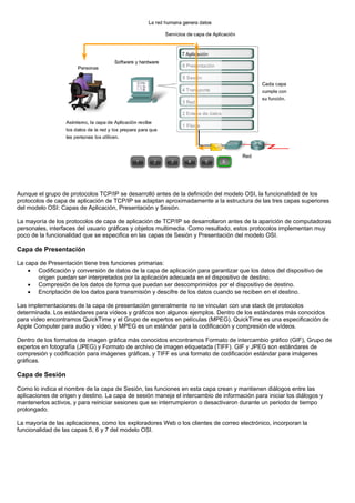 Aunque el grupo de protocolos TCP/IP se desarrolló antes de la definición del modelo OSI, la funcionalidad de los
protocolos de capa de aplicación de TCP/IP se adaptan aproximadamente a la estructura de las tres capas superiores
del modelo OSI: Capas de Aplicación, Presentación y Sesión.
La mayoría de los protocolos de capa de aplicación de TCP/IP se desarrollaron antes de la aparición de computadoras
personales, interfaces del usuario gráficas y objetos multimedia. Como resultado, estos protocolos implementan muy
poco de la funcionalidad que se especifica en las capas de Sesión y Presentación del modelo OSI.
Capa de Presentación
La capa de Presentación tiene tres funciones primarias:
• Codificación y conversión de datos de la capa de aplicación para garantizar que los datos del dispositivo de
origen puedan ser interpretados por la aplicación adecuada en el dispositivo de destino.
• Compresión de los datos de forma que puedan ser descomprimidos por el dispositivo de destino.
• Encriptación de los datos para transmisión y descifre de los datos cuando se reciben en el destino.
Las implementaciones de la capa de presentación generalmente no se vinculan con una stack de protocolos
determinada. Los estándares para vídeos y gráficos son algunos ejemplos. Dentro de los estándares más conocidos
para vídeo encontramos QuickTime y el Grupo de expertos en películas (MPEG). QuickTime es una especificación de
Apple Computer para audio y vídeo, y MPEG es un estándar para la codificación y compresión de vídeos.
Dentro de los formatos de imagen gráfica más conocidos encontramos Formato de intercambio gráfico (GIF), Grupo de
expertos en fotografía (JPEG) y Formato de archivo de imagen etiquetada (TIFF). GIF y JPEG son estándares de
compresión y codificación para imágenes gráficas, y TIFF es una formato de codificación estándar para imágenes
gráficas.
Capa de Sesión
Como lo indica el nombre de la capa de Sesión, las funciones en esta capa crean y mantienen diálogos entre las
aplicaciones de origen y destino. La capa de sesión maneja el intercambio de información para iniciar los diálogos y
mantenerlos activos, y para reiniciar sesiones que se interrumpieron o desactivaron durante un periodo de tiempo
prolongado.
La mayoría de las aplicaciones, como los exploradores Web o los clientes de correo electrónico, incorporan la
funcionalidad de las capas 5, 6 y 7 del modelo OSI.
 