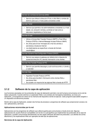 3.1.2 Software de la capa de aplicación
Las funciones asociadas con los protocolos de capa de Aplicación permiten a la red humana comunicarse con la red de
datos subyacente. Cuando abrimos un explorador Web o una ventana de mensajería instantánea, se inicia una
aplicación, y el programa se coloca en la memoria del dispositivo donde se ejecuta. Cada programa ejecutable cargado a
un dispositivo se denomina proceso.
Dentro de la capa de Aplicación, existen dos formas de procesos o programas de software que proporcionan acceso a la
red: aplicaciones y servicios.
Aplicaciones reconocidas por la red
Aplicaciones son los programas de software que utiliza la gente para comunicarse a través de la red. Algunas
aplicaciones de usuario final son compatibles con la red, lo cual significa que implementan los protocolos de la capa de
aplicación y pueden comunicarse directamente con las capas inferiores del stack de protocolos. Los clientes de correo
electrónico y los exploradores Web son ejemplos de este tipo de aplicaciones.
Servicios de la capa de Aplicación
 