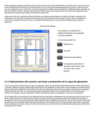 Otros programas pueden necesitar la ayuda de los servicios de la capa de Aplicación para utilizar los recursos de la red,
como transferencia de archivos o cola de impresión en red. Aunque son transparentes para el usuario, estos servicios
son los programas que se comunican con la red y preparan los datos para la transferencia. Diferentes tipos de datos, ya
sea texto, gráfico o vídeo, requieren de diversos servicios de red para asegurarse de que estén bien preparados para
procesar las funciones de las capas inferiores del modelo OSI.
Cada servicio de red o aplicación utiliza protocolos que definen los estándares y formatos de datos a utilizarse. Sin
protocolos, la red de datos no tendría una manera común de formatear y direccionar los datos. Para comprender la
función de los distintos servicios de red, es necesario familiarizarse con los protocolos subyacentes que rigen su
operación.
3.1.3 Aplicaciones del usuario, servicios y protocolos de la capa de aplicación
Como se mencionó anteriormente, la capa de Aplicación utiliza los protocolos implementados dentro de las aplicaciones
y servicios. Mientras que las aplicaciones proporcionan a las personas una forma de crear mensajes y los servicios de la
capa de aplicación establecen una interfaz con la red, los protocolos proporcionan las reglas y los formatos que regulan
el tratamiento de los datos. Un único programa ejecutable debe utilizar los tres componentes e inclusive el mismo
nombre. Por ejemplo: cuando analizamos "Telnet" nos podemos referir a la aplicación, el servicio o el protocolo.
En el modelo OSI, se considera que las aplicaciones que interactúan directamente con las personas se encuentran en la
parte superior del stack, al igual que las personas. Al igual que todas las personas dentro del modelo OSI, la capa de
Aplicación se basa en la funciones de las capas inferiores para completar el proceso de comunicación. Dentro de la capa
de aplicación, los protocolos especifican qué mensajes se intercambian entre los host de origen y de destino, la sintaxis
de los comandos de control, el tipo y formato de los datos que se transmiten y los métodos adecuados para notificación y
recuperación de errores.
 