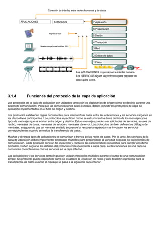 3.1.4 Funciones del protocolo de la capa de aplicación
Los protocolos de la capa de aplicación son utilizados tanto por los dispositivos de origen como de destino durante una
sesión de comunicación. Para que las comunicaciones sean exitosas, deben coincidir los protocolos de capa de
aplicación implementados en el host de origen y destino.
Los protocolos establecen reglas consistentes para intercambiar datos entre las aplicaciones y los servicios cargados en
los dispositivos participantes. Los protocolos especifican cómo se estructuran los datos dentro de los mensajes y los
tipos de mensajes que se envían entre origen y destino. Estos mensajes pueden ser solicitudes de servicios, acuses de
recibo, mensajes de datos, mensajes de estado o mensajes de error. Los protocolos también definen los diálogos de
mensajes, asegurando que un mensaje enviado encuentre la respuesta esperada y se invoquen los servicios
correspondientes cuando se realiza la transferencia de datos.
Muchos y diversos tipos de aplicaciones se comunican a través de las redes de datos. Por lo tanto, los servicios de la
capa de Aplicación deben implementar protocolos múltiples para proporcionar la variedad deseada de experiencias de
comunicación. Cada protocolo tiene un fin específico y contiene las características requeridas para cumplir con dicho
propósito. Deben seguirse los detalles del protocolo correspondiente a cada capa, así las funciones en una capa se
comunican correctamente con los servicios en la capa inferior.
Las aplicaciones y los servicios también pueden utilizar protocolos múltiples durante el curso de una comunicación
simple. Un protocolo puede especificar cómo se establece la conexión de redes y otro describir el proceso para la
transferencia de datos cuando el mensaje se pasa a la siguiente capa inferior.
 