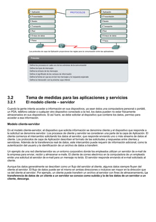 3.2 Toma de medidas para las aplicaciones y servicios
3.2.1 El modelo cliente – servidor
Cuando la gente intenta acceder a información en sus dispositivos, ya sean éstos una computadora personal o portátil,
un PDA, teléfono celular o cualquier otro dispositivo conectado a la red, los datos pueden no estar físicamente
almacenados en sus dispositivos. Si así fuere, se debe solicitar al dispositivo que contiene los datos, permiso para
acceder a esa información.
Modelo cliente-servidor
En el modelo cliente-servidor, el dispositivo que solicita información se denomina cliente y el dispositivo que responde a
la solicitud se denomina servidor. Los procesos de cliente y servidor se consideran una parte de la capa de Aplicación. El
cliente comienza el intercambio solicitando los datos al servidor, que responde enviando uno o más streams de datos al
cliente. Los protocolos de capa de Aplicación describen el formato de las solicitudes y respuestas entre clientes y
servidores. Además de la transferencia real de datos, este intercambio puede requerir de información adicional, como la
autenticación del usuario y la identificación de un archivo de datos a transferir.
Un ejemplo de una red cliente/servidor es un entorno corporativo donde los empleados utilizan un servidor de e-mail de
la empresa para enviar, recibir y almacenar e-mails. El cliente de correo electrnico en la computadora de un empleado
emite una solicitud al servidor de e-mail para un mensaje no leído. El servidor responde enviando el e-mail solicitado al
cliente.
Aunque los datos generalmente se describen como un flujo del servidor al cliente, algunos datos siempre fluyen del
cliente al servidor. El flujo de datos puede ser el mismo en ambas direcciones o inclusive ser mayor en la dirección que
va del cliente al servidor. Por ejemplo, un cliente puede transferir un archivo al servidor con fines de almacenamiento. La
transferencia de datos de un cliente a un servidor se conoce como subida y la de los datos de un servidor a un
cliente, descarga.
 