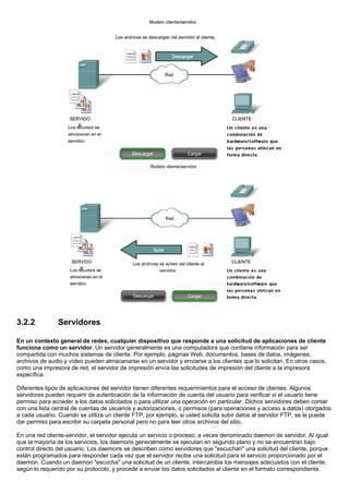 3.2.2 Servidores
En un contexto general de redes, cualquier dispositivo que responde a una solicitud de aplicaciones de cliente
funciona como un servidor. Un servidor generalmente es una computadora que contiene información para ser
compartida con muchos sistemas de cliente. Por ejemplo, páginas Web, documentos, bases de datos, imágenes,
archivos de audio y vídeo pueden almacenarse en un servidor y enviarse a los clientes que lo solicitan. En otros casos,
como una impresora de red, el servidor de impresión envía las solicitudes de impresión del cliente a la impresora
específica.
Diferentes tipos de aplicaciones del servidor tienen diferentes requerimientos para el acceso de clientes. Algunos
servidores pueden requerir de autenticación de la información de cuenta del usuario para verificar si el usuario tiene
permiso para acceder a los datos solicitados o para utilizar una operación en particular. Dichos servidores deben contar
con una lista central de cuentas de usuarios y autorizaciones, o permisos (para operaciones y acceso a datos) otorgados
a cada usuario. Cuando se utiliza un cliente FTP, por ejemplo, si usted solicita subir datos al servidor FTP, se le puede
dar permiso para escribir su carpeta personal pero no para leer otros archivos del sitio.
En una red cliente-servidor, el servidor ejecuta un servicio o proceso, a veces denominado daemon de servidor. Al igual
que la mayoría de los servicios, los daemons generalmente se ejecutan en segundo plano y no se encuentran bajo
control directo del usuario. Los daemons se describen como servidores que "escuchan" una solicitud del cliente, porque
están programados para responder cada vez que el servidor recibe una solicitud para el servicio proporcionado por el
daemon. Cuando un daemon "escucha" una solicitud de un cliente, intercambia los mensajes adecuados con el cliente,
según lo requerido por su protocolo, y procede a enviar los datos solicitados al cliente en el formato correspondiente.
 
