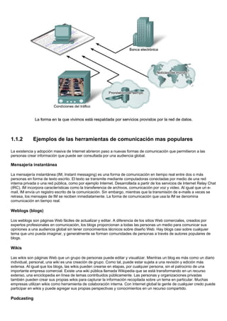 1.1.2 Ejemplos de las herramientas de comunicación mas populares
La existencia y adopción masiva de Internet abrieron paso a nuevas formas de comunicación que permitieron a las
personas crear información que puede ser consultada por una audiencia global.
Mensajería instantánea
La mensajería instantánea (IM, Instant messaging) es una forma de comunicación en tiempo real entre dos o más
personas en forma de texto escrito. El texto se transmite mediante computadoras conectadas por medio de una red
interna privada o una red pública, como por ejemplo Internet. Desarrollada a partir de los servicios de Internet Relay Chat
(IRC), IM incorpora características como la transferencia de archivos, comunicación por voz y video. Al igual que un e-
mail, IM envía un registro escrito de la comunicación. Sin embargo, mientras que la transmisión de e-mails a veces se
retrasa, los mensajes de IM se reciben inmediatamente. La forma de comunicación que usa la IM se denomina
comunicación en tiempo real.
Weblogs (blogs)
Los weblogs son páginas Web fáciles de actualizar y editar. A diferencia de los sitios Web comerciales, creados por
expertos profesionales en comunicación, los blogs proporcionan a todas las personas un medio para comunicar sus
opiniones a una audiencia global sin tener conocimientos técnicos sobre diseño Web. Hay blogs casi sobre cualquier
tema que uno pueda imaginar, y generalmente se forman comunidades de personas a través de autores populares de
blogs.
Wikis
Las wikis son páginas Web que un grupo de personas puede editar y visualizar. Mientras un blog es más como un diario
individual, personal, una wiki es una creación de grupo. Como tal, puede estar sujeta a una revisión y edición más
extensa. Al igual que los blogs, las wikis pueden crearse en etapas, por cualquier persona, sin el patrocinio de una
importante empresa comercial. Existe una wiki pública llamada Wikipedia que se está transformando en un recurso
extenso, una enciclopedia en línea de temas contribuidos públicamente. Las personas y organizaciones privadas
también pueden crear sus propias wikis para capturar la información recopilada sobre un tema en particular. Muchas
empresas utilizan wikis como herramienta de colaboración interna. Con Internet global la gente de cualquier credo puede
participar en wikis y puede agregar sus propias perspectivas y conocimientos en un recurso compartido.
Podcasting
 