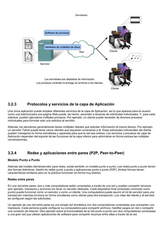 3.2.3 Protocolos y servicios de la capa de Aplicación
Una única aplicación puede emplear diferentes servicios de la capa de Aplicación, así lo que aparece para el usuario
como una solicitud para una página Web puede, de hecho, ascender a docenas de solicitudes individuales. Y, para cada
solicitud, pueden ejecutarse múltiples procesos. Por ejemplo, un cliente puede necesitar de diversos procesos
individuales para formular sólo una solicitud al servidor.
Además, los servidores generalmente tienen múltiples clientes que solicitan información al mismo tiempo. Por ejemplo,
un servidor Telnet puede tener varios clientes que requieren conectarse a él. Estas solicitudes individuales del cliente
pueden manejarse en forma simultánea y separada para que la red sea exitosa. Los servicios y procesos de capa de
Aplicación dependen del soporte de las funciones de la capa inferior para administrar en forma exitosa las múltiples
conversaciones.
3.2.4 Redes y aplicaciones entre pares (P2P, Peer-to-Peer)
Modelo Punto a Punto
Además del modelo cliente/servidor para redes, existe también un modelo punto a punto. Las redes punto a punto tienen
dos formas distintivas: diseño de redes punto a punto y aplicaciones punto a punto (P2P). Ambas formas tienen
características similares pero en la práctica funcionan en forma muy distinta.
Redes entre pares
En una red entre pares, dos o más computadoras están conectadas a través de una red y pueden compartir recursos
(por ejemplo, impresora y archivos) sin tener un servidor dedicado. Cada dispositivo final conectado (conocido como
punto) puede funcionar como un servidor o como un cliente. Una computadora puede asumir el rol de servidor para una
transacción mientras funciona en forma simultánea como cliente para otra transacción. Los roles del cliente y el servidor
se configuran según las solicitudes.
Un ejemplo de una red entre pares es una simple red doméstica con dos computadoras conectadas que comparten una
impresora. Cada persona puede configurar su computadora para compartir archivos, habilitar juegos en red o compartir
una conexión de Internet. Otro ejemplo sobre la funcionalidad de la red punto a punto son dos computadoras conectadas
a una gran red que utilizan aplicaciones de software para compartir recursos entre ellas a través de la red.
 