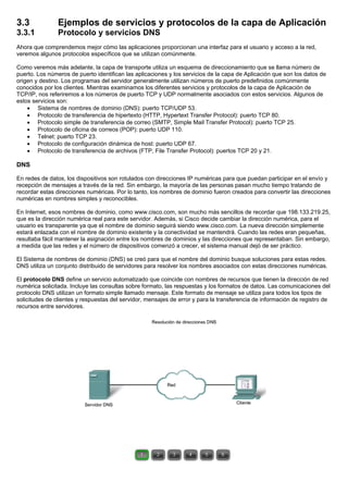 3.3 Ejemplos de servicios y protocolos de la capa de Aplicación
3.3.1 Protocolo y servicios DNS
Ahora que comprendemos mejor cómo las aplicaciones proporcionan una interfaz para el usuario y acceso a la red,
veremos algunos protocolos específicos que se utilizan comúnmente.
Como veremos más adelante, la capa de transporte utiliza un esquema de direccionamiento que se llama número de
puerto. Los números de puerto identifican las aplicaciones y los servicios de la capa de Aplicación que son los datos de
origen y destino. Los programas del servidor generalmente utilizan números de puerto predefinidos comúnmente
conocidos por los clientes. Mientras examinamos los diferentes servicios y protocolos de la capa de Aplicación de
TCP/IP, nos referiremos a los números de puerto TCP y UDP normalmente asociados con estos servicios. Algunos de
estos servicios son:
• Sistema de nombres de dominio (DNS): puerto TCP/UDP 53.
• Protocolo de transferencia de hipertexto (HTTP, Hypertext Transfer Protocol): puerto TCP 80.
• Protocolo simple de transferencia de correo (SMTP, Simple Mail Transfer Protocol): puerto TCP 25.
• Protocolo de oficina de correos (POP): puerto UDP 110.
• Telnet: puerto TCP 23.
• Protocolo de configuración dinámica de host: puerto UDP 67.
• Protocolo de transferencia de archivos (FTP, File Transfer Protocol): puertos TCP 20 y 21.
DNS
En redes de datos, los dispositivos son rotulados con direcciones IP numéricas para que puedan participar en el envío y
recepción de mensajes a través de la red. Sin embargo, la mayoría de las personas pasan mucho tiempo tratando de
recordar estas direcciones numéricas. Por lo tanto, los nombres de dominio fueron creados para convertir las direcciones
numéricas en nombres simples y reconocibles.
En Internet, esos nombres de dominio, como www.cisco.com, son mucho más sencillos de recordar que 198.133.219.25,
que es la dirección numérica real para este servidor. Además, si Cisco decide cambiar la dirección numérica, para el
usuario es transparente ya que el nombre de dominio seguirá siendo www.cisco.com. La nueva dirección simplemente
estará enlazada con el nombre de dominio existente y la conectividad se mantendrá. Cuando las redes eran pequeñas,
resultaba fácil mantener la asignación entre los nombres de dominios y las direcciones que representaban. Sin embargo,
a medida que las redes y el número de dispositivos comenzó a crecer, el sistema manual dejó de ser práctico.
El Sistema de nombres de dominio (DNS) se creó para que el nombre del dominio busque soluciones para estas redes.
DNS utiliza un conjunto distribuido de servidores para resolver los nombres asociados con estas direcciones numéricas.
El protocolo DNS define un servicio automatizado que coincide con nombres de recursos que tienen la dirección de red
numérica solicitada. Incluye las consultas sobre formato, las respuestas y los formatos de datos. Las comunicaciones del
protocolo DNS utilizan un formato simple llamado mensaje. Este formato de mensaje se utiliza para todos los tipos de
solicitudes de clientes y respuestas del servidor, mensajes de error y para la transferencia de información de registro de
recursos entre servidores.
 