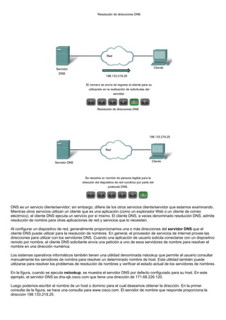 DNS es un servicio cliente/servidor; sin embargo, difiere de los otros servicios cliente/servidor que estamos examinando.
Mientras otros servicios utilizan un cliente que es una aplicación (como un explorador Web o un cliente de correo
electrnico), el cliente DNS ejecuta un servicio por sí mismo. El cliente DNS, a veces denominado resolución DNS, admite
resolución de nombre para otras aplicaciones de red y servicios que lo necesiten.
Al configurar un dispositivo de red, generalmente proporcionamos una o más direcciones del servidor DNS que el
cliente DNS puede utilizar para la resolución de nombres. En general, el proveedor de servicios de Internet provee las
direcciones para utilizar con los servidores DNS. Cuando una aplicación de usuario solicita conectarse con un dispositivo
remoto por nombre, el cliente DNS solicitante envía una petición a uno de esos servidores de nombre para resolver el
nombre en una dirección numérica.
Los sistemas operativos informáticos también tienen una utilidad denominada nslookup que permite al usuario consultar
manualmente los servidores de nombre para resolver un determinado nombre de host. Esta utilidad también puede
utilizarse para resolver los problemas de resolución de nombres y verificar el estado actual de los servidores de nombres.
En la figura, cuando se ejecuta nslookup, se muestra el servidor DNS por defecto configurado para su host. En este
ejemplo, el servidor DNS es dns-sjk.cisco.com que tiene una dirección de 171.68.226.120.
Luego podemos escribir el nombre de un host o dominio para el cual deseamos obtener la dirección. En la primer
consulta de la figura, se hace una consulta para www.cisco.com. El servidor de nombre que responde proporciona la
dirección 198.133.219.25.
 