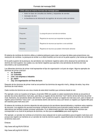 El sistema de nombres de dominio utiliza un sistema jerárquico para crear una base de datos para proporcionar una
resolución de nombres. La jerarquía es similar a un árbol invertido con la raíz en la parte superior y las ramas por debajo.
En la parte superior de la jerarquía, los servidores raíz mantienen registros sobre cómo alcanzar los servidores de
dominio de nivel superior, los cuales a su vez tienen registros que apuntan a los servidores de dominio de nivel
secundario y así sucesivamente.
Los diferentes dominios de primer nivel representan el tipo de organización o el país de origen. Algunos ejemplos de
dominios de primer nivel son:
• .au: Australia
• .co: Colombia
• .com: una empresa o industria
• .jp: Japón
• .org: una organización sin fines de lucro
Después de los dominios de primer nivel se encuentran los dominios de segundo nivel y, debajo de estos, hay otros
dominios de nivel inferior.
Cada nombre de dominio es una ruta a través de este árbol invertido que comienza desde la raíz.
Por ejemplo: como se muestra en la figura, el servidor DNS raíz puede no saber exactamente dónde se encuentra el
servidor de correo electrónico mail.cisco, pero lleva un registro de los dominios "com" dentro de los dominios de primer
nivel. Asimismo, los servidores dentro del dominio "com" pueden no tener un registro de mail.cisco.com, pero sí tienen un
registro para el dominio "cisco.com". Los servidores dentro del dominio cisco.com tienen un registro (un registro MX para
ser exactos) para mail.cisco.com.
El sistema de nombres de dominio depende de esta jerarquía de servidores descentralizados y mantiene estos registros
de recursos. Los registros de recursos enumeran nombres de dominios que el servidor puede resolver y servidores
alternativos que también pueden procesar solicitudes. Si un determinado servidor tiene registros de recursos que
corresponden a su nivel en la jerarquía de dominios, se dice que es autoritativo para esos registros.
Por ejemplo: un servidor de nombres en el dominio cisco.netacad.net no sería autoritativo para el registro mail.cisco.com
porque ese registro se mantiene en un servidor de nivel de dominio superior, específicamente el servidor de nombres en
el dominio cisco.com .
Enlaces
http://www.ietf.org//rfc/rfc1034.txt
http://www.ietf.org/rfc/rfc1035.txt
 