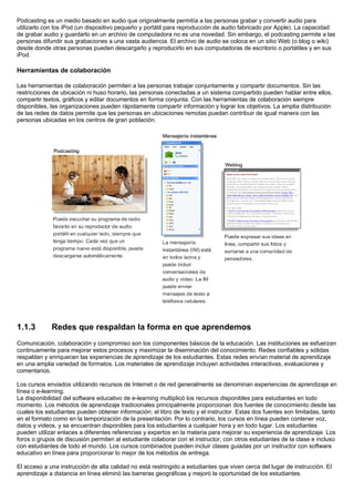 Podcasting es un medio basado en audio que originalmente permitía a las personas grabar y convertir audio para
utilizarlo con los iPod (un dispositivo pequeño y portátil para reproducción de audio fabricado por Apple). La capacidad
de grabar audio y guardarlo en un archivo de computadora no es una novedad. Sin embargo, el podcasting permite a las
personas difundir sus grabaciones a una vasta audiencia. El archivo de audio se coloca en un sitio Web (o blog o wiki)
desde donde otras personas pueden descargarlo y reproducirlo en sus computadoras de escritorio o portátiles y en sus
iPod.
Herramientas de colaboración
Las herramientas de colaboración permiten a las personas trabajar conjuntamente y compartir documentos. Sin las
restricciones de ubicación ni huso horario, las personas conectadas a un sistema compartido pueden hablar entre ellos,
compartir textos, gráficos y editar documentos en forma conjunta. Con las herramientas de colaboración siempre
disponibles, las organizaciones pueden rápidamente compartir información y lograr los objetivos. La amplia distribución
de las redes de datos permite que las personas en ubicaciones remotas puedan contribuir de igual manera con las
personas ubicadas en los centros de gran población.
1.1.3 Redes que respaldan la forma en que aprendemos
Comunicación, colaboración y compromiso son los componentes básicos de la educación. Las instituciones se esfuerzan
continuamente para mejorar estos procesos y maximizar la diseminación del conocimiento. Redes confiables y sólidas
respaldan y enriquecen las experiencias de aprendizaje de los estudiantes. Estas redes envían material de aprendizaje
en una amplia variedad de formatos. Los materiales de aprendizaje incluyen actividades interactivas, evaluaciones y
comentarios.
Los cursos enviados utilizando recursos de Internet o de red generalmente se denominan experiencias de aprendizaje en
línea o e-learning.
La disponibilidad del software educativo de e-learning multiplicó los recursos disponibles para estudiantes en todo
momento. Los métodos de aprendizaje tradicionales principalmente proporcionan dos fuentes de conocimiento desde las
cuales los estudiantes pueden obtener información: el libro de texto y el instructor. Estas dos fuentes son limitadas, tanto
en el formato como en la temporización de la presentación. Por lo contrario, los cursos en línea pueden contener voz,
datos y videos, y se encuentran disponibles para los estudiantes a cualquier hora y en todo lugar. Los estudiantes
pueden utilizar enlaces a diferentes referencias y expertos en la materia para mejorar su experiencia de aprendizaje. Los
foros o grupos de discusión permiten al estudiante colaborar con el instructor, con otros estudiantes de la clase e incluso
con estudiantes de todo el mundo. Los cursos combinados pueden incluir clases guiadas por un instructor con software
educativo en línea para proporcionar lo mejor de los métodos de entrega.
El acceso a una instrucción de alta calidad no está restringido a estudiantes que viven cerca del lugar de instrucción. El
aprendizaje a distancia en línea eliminó las barreras geográficas y mejoró la oportunidad de los estudiantes.
 