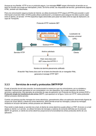 Aunque es muy flexible, HTTP no es un protocolo seguro. Los mensajes POST cargan información al servidor en un
texto sin formato que puede ser interceptado y leído. De forma similar, las respuestas del servidor, generalmente páginas
HTML, también son descifradas.
Para una comunicación segura a través de Internet, se utiliza el protocolo HTTP seguro (HTTPS) para acceder o subir
información al servidor Web. HTTPS puede utilizar autenticación y encriptación para asegurar los datos cuando viajan
entre el cliente y el servidor. HTTPS especifica reglas adicionales para pasar los datos entre la capa de Aplicación y la
capa de Transporte.
3.3.3 Servicios de e-mail y protocolos SMTP/POP
E-mail, el servidor de red más conocido, ha revolucionado la manera en que nos comunicamos, por su simpleza y
velocidad. Inclusive para ejecutarse en una computadora o en otro dispositivo, los e-mails requieren de diversos
servicios y aplicaciones. Dos ejemplos de protocolos de capa de aplicación son Protocolo de oficina de correos (POP) y
Protocolo simple de transferencia de correo (SMTP), que aparecen en la figura. Como con HTTP, estos protocolos
definen procesos cliente-servidor.
Cuando una persona escribe mensajes de correo electrónico, generalmente utiliza una aplicación denominada Agente de
usuario de correo (MUA) o cliente de correo electrónico. MUA permite enviar los mensajes y colocar los mensajes
recibidos en el buzón del cliente; ambos procesos son diferentes.
Para recibir e-mails desde un servidor de e-mail, el cliente de correo electrnico puede utilizar un POP. Al enviar un e-mail
desde un cliente o un servidor, se utilizan formatos de mensajes y cadenas de comando definidas por el protocolo
SMTP. En general, un cliente de correo electrnico proporciona la funcionalidad de ambos protocolos dentro de una
aplicación.
 