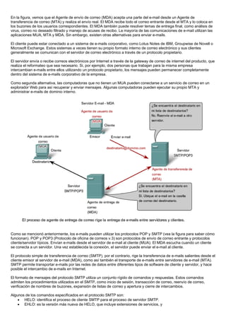 En la figura, vemos que el Agente de envío de correo (MDA) acepta una parte del e-mail desde un Agente de
transferencia de correo (MTA) y realiza el envío real. El MDA recibe todo el correo entrante desde el MTA y lo coloca en
los buzones de los usuarios correspondientes. El MDA también puede resolver temas de entrega final, como análisis de
virus, correo no deseado filtrado y manejo de acuses de recibo. La mayoría de las comunicaciones de e-mail utilizan las
aplicaciones MUA, MTA y MDA. Sin embargo, existen otras alternativas para enviar e-mails.
El cliente puede estar conectado a un sistema de e-mails corporativo, como Lotus Notes de IBM, Groupwise de Novell o
Microsoft Exchange. Estos sistemas a veces tienen su propio formato interno de correo electrónico y sus clientes
generalmente se comunican con el servidor de correo electrónico a través de un protocolo propietario.
El servidor envía o recibe correos electrónicos por Internet a través de la gateway de correo de internet del producto, que
realiza el reformateo que sea necesario. Si, por ejemplo, dos personas que trabajan para la misma empresa
intercambian e-mails entre ellos utilizando un protocolo propietario, los mensajes pueden permanecer completamente
dentro del sistema de e-mails corporativo de la empresa.
Como segunda alternativa, las computadoras que no tienen un MUA pueden conectarse a un servicio de correo en un
explorador Web para así recuperar y enviar mensajes. Algunas computadoras pueden ejecutar su propio MTA y
administrar e-mails de dominio interno.
Como se mencionó anteriormente, los e-mails pueden utilizar los protocolos POP y SMTP (vea la figura para saber cómo
funcionan). POP y POP3 (Protocolo de oficina de correos v.3) son protocolos de envío de correo entrante y protocolos
cliente/servidor típicos. Envían e-mails desde el servidor de e-mail al cliente (MUA). El MDA escucha cuando un cliente
se conecta a un servidor. Una vez establecida la conexión, el servidor puede enviar el e-mail al cliente.
El protocolo simple de transferencia de correo (SMTP), por el contrario, rige la transferencia de e-mails salientes desde el
cliente emisor al servidor de e-mail (MDA), como así también el transporte de e-mails entre servidores de e-mail (MTA).
SMTP permite transportar e-mails por las redes de datos entre diferentes tipos de software de cliente y servidor, y hace
posible el intercambio de e-mails en Internet.
El formato de mensajes del protocolo SMTP utiliza un conjunto rígido de comandos y respuestas. Estos comandos
admiten los procedimientos utilizados en el SMTP, como inicio de sesión, transacción de correo, reenvío de correo,
verificación de nombres de buzones, expansión de listas de correo y apertura y cierre de intercambios.
Algunos de los comandos especificados en el protocolo SMTP son:
• HELO: identifica el proceso de cliente SMTP para el proceso de servidor SMTP.
• EHLO: es la versión más nueva de HELO, que incluye extensiones de servicios, y
 