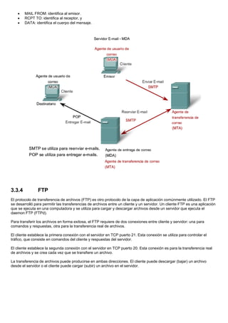 • MAIL FROM: identifica al emisor.
• RCPT TO: identifica al receptor, y
• DATA: identifica el cuerpo del mensaje.
3.3.4 FTP
El protocolo de transferencia de archivos (FTP) es otro protocolo de la capa de aplicación comúnmente utilizado. El FTP
se desarrolló para permitir las transferencias de archivos entre un cliente y un servidor. Un cliente FTP es una aplicación
que se ejecuta en una computadora y se utiliza para cargar y descargar archivos desde un servidor que ejecuta el
daemon FTP (FTPd).
Para transferir los archivos en forma exitosa, el FTP requiere de dos conexiones entre cliente y servidor: una para
comandos y respuestas, otra para la transferencia real de archivos.
El cliente establece la primera conexión con el servidor en TCP puerto 21. Esta conexión se utiliza para controlar el
tráfico, que consiste en comandos del cliente y respuestas del servidor.
El cliente establece la segunda conexión con el servidor en TCP puerto 20. Esta conexión es para la transferencia real
de archivos y se crea cada vez que se transfiere un archivo.
La transferencia de archivos puede producirse en ambas direcciones. El cliente puede descargar (bajar) un archivo
desde el servidor o el cliente puede cargar (subir) un archivo en el servidor.
 