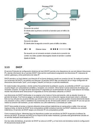 3.3.5 DHCP
El servicio Protocolo de configuración dinámica de host (DHCP) permite a los dispositivos de una red obtener direcciones
IP y demás información de un servidor DHCP. Este servicio automatiza la asignación de direcciones IP, máscaras de
subred, gateways y otros parámetros de redes IP.
DHCP permite a un host obtener una dirección IP en forma dinámica cuando se conecta a la red. Se realiza el contacto
con el servidor de DHCP y se solicita una dirección. El servidor DHCP elije una dirección de un rango configurado de
direcciones denominado "pool" y se la asigna ("alquila") al host por un período establecido.
En redes locales más grandes o donde cambia frecuentemente la población usuaria, es preferible el DHCP. Los nuevos
usuarios llegan con computadoras portátiles y necesitan una conexión. Otros tienen nuevas estaciones de trabajo que
necesitan conexión. En lugar de tener direcciones IP asignadas por el administrador de red en cada estación de trabajo,
resulta más eficiente tener direcciones IP asignadas en forma automática utilizando un DHCP.
Las direcciones de DHCP distribuidas no se asignan a los hosts en forma permanente, sólo se alquilan durante un
período de tiempo. Si el host se apaga o se desconecta de la red, la dirección regresa al pool para volver a utilizarse.
Esto es muy útil para los usuarios móviles que entran y salen de la red. Los usuarios pueden moverse libremente desde
una ubicación a otra y volver a establecer las conexiones de red. El host puede obtener una dirección IP una vez que se
realice la conexión del hardware, ya sea mediante una LAN inalámbrica o conectada por cable.
DHCP hace posible el acceso a Internet utilizando zonas activas inalámbricas en aeropuertos o cafés. Una vez que
ingresa al área, el cliente de DHCP de la computadora portátil contacta al servidor de DHCP mediante una conexión
inalámbrica. El servidor de DHCP asigna una dirección IP a la computadora portátil.
Como muestra la figura, diferentes tipos de dispositivos pueden ser servidores de DHCP al ejecutar el software de
servicio de DHCP. El servidor de DHCP en la mayoría de las redes medianas y grandes está generalmente ubicado en
un servidor dedicado local basado en PC.
Con las redes domésticas, el servidor de DHCP se ubica en el ISP y un host de la red doméstica recibe la configuración
IP directamente desde el ISP.
 