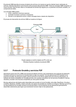 El protocolo SMB describe el acceso al sistema de archivos y la manera en que los clientes hacen solicitudes de
archivos. Además describe la comunicación entre procesos del protocolo SMB. Todos los mensajes SMB comparten un
mismo formato. Este formato utiliza un encabezado de tamaño fijo seguido por un parámetro de tamaño variable y un
componente de datos.
Los mensajes SMB pueden:
• Iniciar, autenticar y terminar sesiones
• Controlar el acceso a archivos e impresoras
• Permitir a una aplicación enviar o recibir mensajes hacia o desde otro dispositivo
El proceso de intercambio de archivos SMB se muestra en la figura.
3.3.7 Protocolo Gnutella y servicios P2P
Aprendimos acerca de FTP y SMB como formas de obtener archivos; aquí presentamos otro protocolo de aplicación.
Compartir archivos en Internet se ha transformado en algo muy popular. Con las aplicaciones P2P basadas en el
protocolo Gnutella, las personas pueden colocar archivos en sus discos rígidos para que otros los descarguen. El
software del cliente compatible con Gnutella permite a los usuarios conectarse con los servicios Gnutella en Internet,
ubicarlos y acceder a los recursos compartidos por otros pares Gnutella.
Muchas aplicaciones del cliente están disponibles para acceder en la red Gnutella, entre ellas: BearShare, Gnucleus,
LimeWire, Morpheus, WinMX y XoloX (consulte una captura de pantalla de LimeWire en la figura). Mientras que el Foro
de desarrolladores de Gnutella mantiene el protocolo básico, los proveedores de las aplicaciones generalmente
desarrollan extensiones para lograr que el protocolo funcione mejor en las aplicaciones.
 