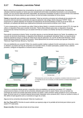3.3.7 Protocolo y servicios Telnet
Mucho antes de que existieran las computadoras de escritorio con interfaces gráficas sofisticadas, las personas
utilizaban sistemas basados en textos que eran simplemente terminales conectadas físicamente a una computadora
central. Una vez que las redes estuvieran disponibles, las personas necesitaban acceder en forma remota a los sistemas
informáticos de la misma manera en que lo hacían con las terminales conectadas en forma directa.
Telnet se desarrolló para satisfacer esta necesidad. Telnet se remonta a principios de la década de los setenta y se
encuentra entre los servicios y protocolos de capa de aplicación más antiguo dentro del grupo TCP/IP. Telnet
proporciona un método estándar de emulación de dispositivos de terminal basados en texto en la red de datos. El
protocolo y el software del cliente que implementa el protocolo comúnmente se definen como Telnet.
Y como consecuencia, una conexión que utiliza Telnet se llama Sesión o conexión de terminal virtual (VTY). En lugar de
utilizar un dispositivo físico para conectar al servidor, Telnet utiliza software para crear un dispositivo virtual que
proporciona las mismas funciones que una sesión terminal con acceso a la Interfaz de línea de comandos (CLI) del
servidor.
Para admitir conexiones al cliente Telnet, el servidor ejecuta un servicio llamado daemon de Telnet. Se establece una
conexión de terminal virtual desde un dispositivo final utilizando una aplicación del cliente Telnet. La mayoría de los
sistemas operativos incluye un cliente de Telnet de la capa de aplicación. En una PC de Microsoft Windows, Telnet
puede ejecutarse desde la entrada del comando. Otras aplicaciones de terminal comunes que ejecutan clientes de
Telnet son HyperTerminal, Minicom y TeraTerm.
Una vez establecida una conexión Telnet, los usuarios pueden realizar cualquier función autorizada en el servidor, como
si utilizaran una sesión de línea de comandos en el servidor mismo. Si están autorizados, pueden iniciar y detener
procesos, configurar el dispositivo e inclusive cerrar el sistema.
Telnet es un protocolo cliente-servidor y especifica cómo se establece y se termina una sesión VTY. Además
proporciona la sintaxis y el orden de los comandos utilizados para iniciar la sesión Telnet, como así también los
comandos de control que pueden ejecutarse durante una sesión. Cada comando Telnet consiste en por lo menos dos
bytes. El primer byte es un carácter especial denominado Interpretar como comando (IAC). Como su nombre lo indica, el
IAC define el byte siguiente como un comando en lugar de un texto.
Algunos de los comandos del protocolo Telnet de muestra son:
Are You There (AYT): Permite al usuario solicitar que aparezca algo en la pantalla del terminal para indiciar que la
sesión VTY está activa.
Erase Line (EL): Elimina todo el texto de la línea actual.
 