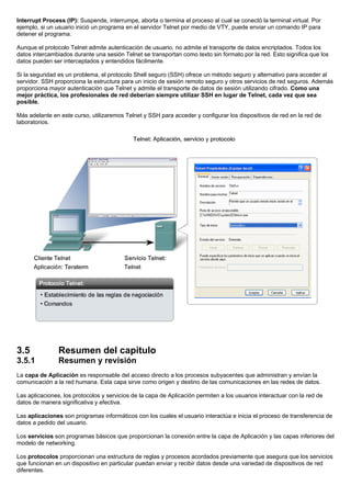 Interrupt Process (IP): Suspende, interrumpe, aborta o termina el proceso al cual se conectó la terminal virtual. Por
ejemplo, si un usuario inició un programa en el servidor Telnet por medio de VTY, puede enviar un comando IP para
detener el programa.
Aunque el protocolo Telnet admite autenticación de usuario, no admite el transporte de datos encriptados. Todos los
datos intercambiados durante una sesión Telnet se transportan como texto sin formato por la red. Esto significa que los
datos pueden ser interceptados y entendidos fácilmente.
Si la seguridad es un problema, el protocolo Shell seguro (SSH) ofrece un método seguro y alternativo para acceder al
servidor. SSH proporciona la estructura para un inicio de sesión remoto seguro y otros servicios de red seguros. Además
proporciona mayor autenticación que Telnet y admite el transporte de datos de sesión utilizando cifrado. Como una
mejor práctica, los profesionales de red deberían siempre utilizar SSH en lugar de Telnet, cada vez que sea
posible.
Más adelante en este curso, utilizaremos Telnet y SSH para acceder y configurar los dispositivos de red en la red de
laboratorios.
3.5 Resumen del capitulo
3.5.1 Resumen y revisión
La capa de Aplicación es responsable del acceso directo a los procesos subyacentes que administran y envían la
comunicación a la red humana. Esta capa sirve como origen y destino de las comunicaciones en las redes de datos.
Las aplicaciones, los protocolos y servicios de la capa de Aplicación permiten a los usuarios interactuar con la red de
datos de manera significativa y efectiva.
Las aplicaciones son programas informáticos con los cuales el usuario interactúa e inicia el proceso de transferencia de
datos a pedido del usuario.
Los servicios son programas básicos que proporcionan la conexión entre la capa de Aplicación y las capas inferiores del
modelo de networking.
Los protocolos proporcionan una estructura de reglas y procesos acordados previamente que asegura que los servicios
que funcionan en un dispositivo en particular puedan enviar y recibir datos desde una variedad de dispositivos de red
diferentes.
 