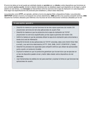 El envío de datos en la red puede ser solicitado desde un servidor por un cliente o entre dispositivos que funcionan en
una conexión punto a punto, donde la relación cliente/servidor se establece según qué dispositivo es el origen y cuál el
destino en ese tiempo. Los mensajes se intercambian entre los servicios de la capa de Aplicación en cada dispositivo
final según las especificaciones del protocolo para establecer y utilizar estas relaciones.
Los protocolos como HTTP, por ejemplo, admiten el envío de páginas Web a dispositivos finales. Los protocolos
SMTP/POP admiten el envío y la recepción de correos electrónicos. SMB permite a los usuarios compartir archivos. DNS
resuelve los nombres utilizados para referirse a los recursos de red en direcciones numéricas utilizables por la red.
 
