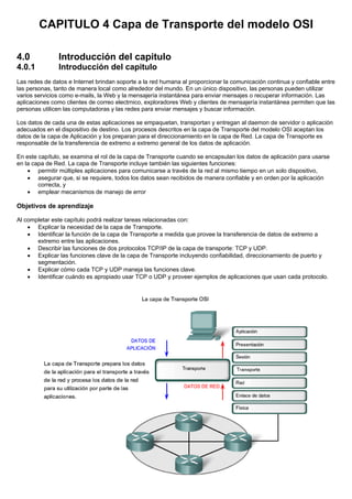 CAPITULO 4 Capa de Transporte del modelo OSI
4.0 Introducción del capitulo
4.0.1 Introducción del capitulo
Las redes de datos e Internet brindan soporte a la red humana al proporcionar la comunicación continua y confiable entre
las personas, tanto de manera local como alrededor del mundo. En un único dispositivo, las personas pueden utilizar
varios servicios como e-mails, la Web y la mensajería instantánea para enviar mensajes o recuperar información. Las
aplicaciones como clientes de correo electrnico, exploradores Web y clientes de mensajería instantánea permiten que las
personas utilicen las computadoras y las redes para enviar mensajes y buscar información.
Los datos de cada una de estas aplicaciones se empaquetan, transportan y entregan al daemon de servidor o aplicación
adecuados en el dispositivo de destino. Los procesos descritos en la capa de Transporte del modelo OSI aceptan los
datos de la capa de Aplicación y los preparan para el direccionamiento en la capa de Red. La capa de Transporte es
responsable de la transferencia de extremo a extremo general de los datos de aplicación.
En este capítulo, se examina el rol de la capa de Transporte cuando se encapsulan los datos de aplicación para usarse
en la capa de Red. La capa de Transporte incluye también las siguientes funciones:
• permitir múltiples aplicaciones para comunicarse a través de la red al mismo tiempo en un solo dispositivo,
• asegurar que, si se requiere, todos los datos sean recibidos de manera confiable y en orden por la aplicación
correcta, y
• emplear mecanismos de manejo de error
Objetivos de aprendizaje
Al completar este capítulo podrá realizar tareas relacionadas con:
• Explicar la necesidad de la capa de Transporte.
• Identificar la función de la capa de Transporte a medida que provee la transferencia de datos de extremo a
extremo entre las aplicaciones.
• Describir las funciones de dos protocolos TCP/IP de la capa de transporte: TCP y UDP.
• Explicar las funciones clave de la capa de Transporte incluyendo confiabilidad, direccionamiento de puerto y
segmentación.
• Explicar cómo cada TCP y UDP maneja las funciones clave.
• Identificar cuándo es apropiado usar TCP o UDP y proveer ejemplos de aplicaciones que usan cada protocolo.
 