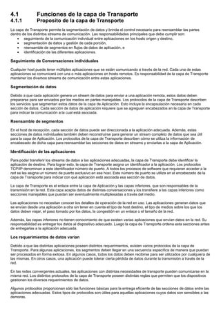 4.1 Funciones de la capa de Transporte
4.1.1 Proposito de la capa de Transporte
La capa de Transporte permite la segmentación de datos y brinda el control necesario para reensamblar las partes
dentro de los distintos streams de comunicación. Las responsabilidades principales que debe cumplir son:
• seguimiento de la comunicación individual entre aplicaciones en los hosts origen y destino,
• segmentación de datos y gestión de cada porción,
• reensamble de segmentos en flujos de datos de aplicación, e
• identificación de las diferentes aplicaciones.
Seguimiento de Conversaciones individuales
Cualquier host puede tener múltiples aplicaciones que se están comunicando a través de la red. Cada una de estas
aplicaciones se comunicará con una o más aplicaciones en hosts remotos. Es responsabilidad de la capa de Transporte
mantener los diversos streams de comunicación entre estas aplicaciones.
Segmentación de datos
Debido a que cada aplicación genera un stream de datos para enviar a una aplicación remota, estos datos deben
prepararse para ser enviados por los medios en partes manejables. Los protocolos de la capa de Transporte describen
los servicios que segmentan estos datos de la capa de Aplicación. Esto incluye la encapsulación necesaria en cada
sección de datos. Cada sección de datos de aplicación requiere que se agreguen encabezados en la capa de Transporte
para indicar la comunicación a la cual está asociada.
Reensamble de segmentos
En el host de recepción, cada sección de datos puede ser direccionada a la aplicación adecuada. Además, estas
secciones de datos individuales también deben reconstruirse para generar un stream completo de datos que sea útil
para la capa de Aplicación. Los protocolos de la capa de Transporte describen cómo se utiliza la información de
encabezado de dicha capa para reensamblar las secciones de datos en streams y enviarlas a la capa de Aplicación.
Identificación de las aplicaciones
Para poder transferir los streams de datos a las aplicaciones adecuadas, la capa de Transporte debe identificar la
aplicación de destino. Para lograr esto, la capa de Transporte asigna un identificador a la aplicación. Los protocolos
TCP/IP denominan a este identificador número de puerto. A todos los procesos de software que requieran acceder a la
red se les asigna un número de puerto exclusivo en ese host. Este número de puerto se utiliza en el encabezado de la
capa de Transporte para indicar con qué aplicación está asociada esa sección de datos.
La capa de Transporte es el enlace entre la capa de Aplicación y las capas inferiores, que son responsables de la
transmisión en la red. Esta capa acepta datos de distintas conversaciones y los transfiere a las capas inferiores como
secciones manejables que puedan ser eventualmente multiplexadas a través del medio.
Las aplicaciones no necesitan conocer los detalles de operación de la red en uso. Las aplicaciones generan datos que
se envían desde una aplicación a otra sin tener en cuenta el tipo de host destino, el tipo de medios sobre los que los
datos deben viajar, el paso tomado por los datos, la congestión en un enlace o el tamaño de la red.
Además, las capas inferiores no tienen conocimiento de que existen varias aplicaciones que envían datos en la red. Su
responsabilidad es entregar los datos al dispositivo adecuado. Luego la capa de Transporte ordena esta secciones antes
de entregarlas a la aplicación adecuada.
Los requerimientos de datos varían
Debido a que las distintas aplicaciones poseen distintos requerimientos, existen varios protocolos de la capa de
Transporte. Para algunas aplicaciones, los segmentos deben llegar en una secuencia específica de manera que puedan
ser procesados en forma exitosa. En algunos casos, todos los datos deben recibirse para ser utilizados por cualquiera de
las mismas. En otros casos, una aplicación puede tolerar cierta pérdida de datos durante la transmisión a través de la
red.
En las redes convergentes actuales, las aplicaciones con distintas necesidades de transporte pueden comunicarse en la
misma red. Los distintos protocolos de la capa de Transporte poseen distintas reglas que permiten que los dispositivos
gestionen los diversos requerimientos de datos.
Algunos protocolos proporcionan sólo las funciones básicas para la entrega eficiente de las secciones de datos entre las
aplicaciones adecuadas. Estos tipos de protocolos son útiles para aquellas aplicaciones cuyos datos son sensibles a las
demoras.
 