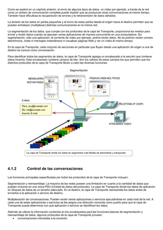 Como se explicó en un capítulo anterior, el envío de algunos tipos de datos, un vídeo por ejemplo, a través de la red
como un stream de comunicación completa puede impedir que se produzcan otras comunicaciones al mismo tiempo.
También hace dificultosa la recuperación de errores y la retransmisión de datos dañados.
La división de los datos en partes pequeñas y el envío de estas partes desde el origen hacia el destino permiten que se
puedan entrelazar (multiplexar) distintas comunicaciones en la misma red.
La segmentación de los datos, que cumple con los protocolos de la capa de Transporte, proporciona los medios para
enviar y recibir datos cuando se ejecutan varias aplicaciones de manera concurrente en una computadora. Sin
segmentación, sólo una aplicación, la corriente de vídeo por ejemplo, podría recibir datos. No se podrían recibir correos
electrónicos, chats ni mensajes instantáneos ni visualizar páginas Web y ver un vídeo al mismo tiempo.
En la capa de Transporte, cada conjunto de secciones en particular que fluyen desde una aplicación de origen a una de
destino se conoce como conversación.
Para identificar todos los segmentos de datos, la capa de Transporte agrega un encabezado a la sección que contiene
datos binarios. Este encabezado contiene campos de bits. Son los valores de estos campos los que permiten que los
distintos protocolos de la capa de Transporte lleven a cabo las diversas funciones.
4.1.2 Control de las conversaciones
Las funciones principales especificadas por todos los protocolos de la capa de Transporte incluyen:
Segmentación y reensamblaje: La mayoría de las redes poseen una limitación en cuanto a la cantidad de datos que
pueden incluirse en una única PDU (Unidad de datos del protocolo). La capa de Transporte divide los datos de aplicación
en bloques de datos de un tamaño adecuado. En el destino, la capa de Transporte reensambla los datos antes de
enviarlos a la aplicación o servicio de destino.
Multiplexación de conversaciones: Pueden existir varias aplicaciones o servicios ejecutándose en cada host de la red. A
cada una de estas aplicaciones o servicios se les asigna una dirección conocida como puerto para que la capa de
Transporte pueda determinar con qué aplicación o servicio se identifican los datos.
Además de utilizar la información contenida en los encabezados para las funciones básicas de segmentación y
reensamblaje de datos, algunos protocolos de la capa de Transporte proveen:
• conversaciones orientadas a la conexión,
 