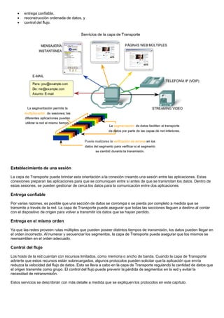 • entrega confiable,
• reconstrucción ordenada de datos, y
• control del flujo.
Establecimiento de una sesión
La capa de Transporte puede brindar esta orientación a la conexión creando una sesión entre las aplicaciones. Estas
conexiones preparan las aplicaciones para que se comuniquen entre sí antes de que se transmitan los datos. Dentro de
estas sesiones, se pueden gestionar de cerca los datos para la comunicación entre dos aplicaciones.
Entrega confiable
Por varias razones, es posible que una sección de datos se corrompa o se pierda por completo a medida que se
transmite a través de la red. La capa de Transporte puede asegurar que todas las secciones lleguen a destino al contar
con el dispositivo de origen para volver a transmitir los datos que se hayan perdido.
Entrega en el mismo orden
Ya que las redes proveen rutas múltiples que pueden poseer distintos tiempos de transmisión, los datos pueden llegar en
el orden incorrecto. Al numerar y secuenciar los segmentos, la capa de Transporte puede asegurar que los mismos se
reensamblen en el orden adecuado.
Control del flujo
Los hosts de la red cuentan con recursos limitados, como memoria o ancho de banda. Cuando la capa de Transporte
advierte que estos recursos están sobrecargados, algunos protocolos pueden solicitar que la aplicación que envía
reduzca la velocidad del flujo de datos. Esto se lleva a cabo en la capa de Transporte regulando la cantidad de datos que
el origen transmite como grupo. El control del flujo puede prevenir la pérdida de segmentos en la red y evitar la
necesidad de retransmisión.
Estos servicios se describirán con más detalle a medida que se expliquen los protocolos en este capítulo.
 
