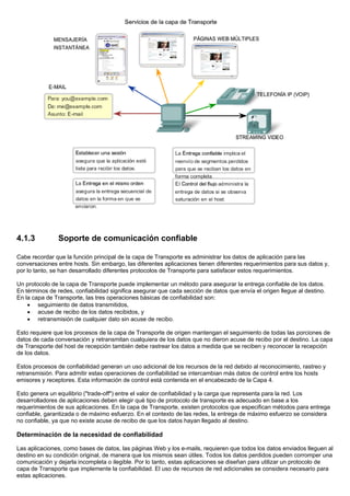 4.1.3 Soporte de comunicación confiable
Cabe recordar que la función principal de la capa de Transporte es administrar los datos de aplicación para las
conversaciones entre hosts. Sin embargo, las diferentes aplicaciones tienen diferentes requerimientos para sus datos y,
por lo tanto, se han desarrollado diferentes protocolos de Transporte para satisfacer estos requerimientos.
Un protocolo de la capa de Transporte puede implementar un método para asegurar la entrega confiable de los datos.
En términos de redes, confiabilidad significa asegurar que cada sección de datos que envía el origen llegue al destino.
En la capa de Transporte, las tres operaciones básicas de confiabilidad son:
• seguimiento de datos transmitidos,
• acuse de recibo de los datos recibidos, y
• retransmisión de cualquier dato sin acuse de recibo.
Esto requiere que los procesos de la capa de Transporte de origen mantengan el seguimiento de todas las porciones de
datos de cada conversación y retransmitan cualquiera de los datos que no dieron acuse de recibo por el destino. La capa
de Transporte del host de recepción también debe rastrear los datos a medida que se reciben y reconocer la recepción
de los datos.
Estos procesos de confiabilidad generan un uso adicional de los recursos de la red debido al reconocimiento, rastreo y
retransmisión. Para admitir estas operaciones de confiabilidad se intercambian más datos de control entre los hosts
emisores y receptores. Esta información de control está contenida en el encabezado de la Capa 4.
Esto genera un equilibrio ("trade-off") entre el valor de confiabilidad y la carga que representa para la red. Los
desarrolladores de aplicaciones deben elegir qué tipo de protocolo de transporte es adecuado en base a los
requerimientos de sus aplicaciones. En la capa de Transporte, existen protocolos que especifican métodos para entrega
confiable, garantizada o de máximo esfuerzo. En el contexto de las redes, la entrega de máximo esfuerzo se considera
no confiable, ya que no existe acuse de recibo de que los datos hayan llegado al destino.
Determinación de la necesidad de confiabilidad
Las aplicaciones, como bases de datos, las páginas Web y los e-mails, requieren que todos los datos enviados lleguen al
destino en su condición original, de manera que los mismos sean útiles. Todos los datos perdidos pueden corromper una
comunicación y dejarla incompleta o ilegible. Por lo tanto, estas aplicaciones se diseñan para utilizar un protocolo de
capa de Transporte que implemente la confiabilidad. El uso de recursos de red adicionales se considera necesario para
estas aplicaciones.
 