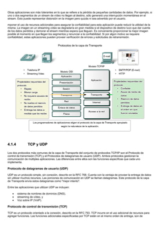 Otras aplicaciones son más tolerantes en lo que se refiere a la pérdida de pequeñas cantidades de datos. Por ejemplo, si
uno o dos segmentos de un stream de vídeo no llegan al destino, sólo generará una interrupción momentánea en el
stream. Esto puede representar distorsión en la imagen pero quizás ni sea advertido por el usuario.
mponer el uso de recursos adicionales para asegurar la confiabilidad para esta aplicación puede reducir la utilidad de la
misma. La imagen en un streaming vídeo se degradaría en gran medida si el dispositivo de destino tuvo que dar cuenta
de los datos perdidos y demorar el stream mientras espera que lleguen. Es conveniente proporcionar la mejor imagen
posible al momento en que llegan los segmentos y renunciar a la confiabilidad. Si por algún motivo se requiere
confiabilidad, estas aplicaciones pueden proveer verificación de errores y solicitudes de retransmisión.
4.1.4 TCP y UDP
Los dos protocolos más comunes de la capa de Transporte del conjunto de protocolos TCP/IP son el Protocolo de
control de transmisión (TCP) y el Protocolos de datagramas de usuario (UDP). Ambos protocolos gestionan la
comunicación de múltiples aplicaciones. Las diferencias entre ellos son las funciones específicas que cada uno
implementa.
Protocolo de datagramas de usuario (UDP)
UDP es un protocolo simple, sin conexión, descrito en la RFC 768. Cuenta con la ventaja de proveer la entrega de datos
sin utilizar muchos recursos. Las porciones de comunicación en UDP se llaman datagramas. Este protocolo de la capa
de Transporte envía estos datagramas como "mejor intento".
Entre las aplicaciones que utilizan UDP se incluyen:
• sistema de nombres de dominios (DNS),
• streaming de vídeo, y
• Voz sobre IP (VoIP).
Protocolo de control de transmisión (TCP)
TCP es un protocolo orientado a la conexión, descrito en la RFC 793. TCP incurre en el uso adicional de recursos para
agregar funciones. Las funciones adicionales especificadas por TCP están en el mismo orden de entrega, son de
 