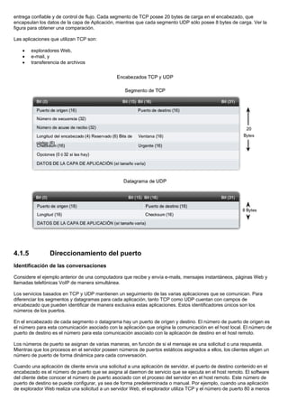 entrega confiable y de control de flujo. Cada segmento de TCP posee 20 bytes de carga en el encabezado, que
encapsulan los datos de la capa de Aplicación, mientras que cada segmento UDP sólo posee 8 bytes de carga. Ver la
figura para obtener una comparación.
Las aplicaciones que utilizan TCP son:
• exploradores Web,
• e-mail, y
• transferencia de archivos
4.1.5 Direccionamiento del puerto
Identificación de las conversaciones
Considere el ejemplo anterior de una computadora que recibe y envía e-mails, mensajes instantáneos, páginas Web y
llamadas telefónicas VoIP de manera simultánea.
Los servicios basados en TCP y UDP mantienen un seguimiento de las varias aplicaciones que se comunican. Para
diferenciar los segmentos y datagramas para cada aplicación, tanto TCP como UDP cuentan con campos de
encabezado que pueden identificar de manera exclusiva estas aplicaciones. Estos identificadores únicos son los
números de los puertos.
En el encabezado de cada segmento o datagrama hay un puerto de origen y destino. El número de puerto de origen es
el número para esta comunicación asociado con la aplicación que origina la comunicación en el host local. El número de
puerto de destino es el número para esta comunicación asociado con la aplicación de destino en el host remoto.
Los números de puerto se asignan de varias maneras, en función de si el mensaje es una solicitud o una respuesta.
Mientras que los procesos en el servidor poseen números de puertos estáticos asignados a ellos, los clientes eligen un
número de puerto de forma dinámica para cada conversación.
Cuando una aplicación de cliente envía una solicitud a una aplicación de servidor, el puerto de destino contenido en el
encabezado es el número de puerto que se asigna al daemon de servicio que se ejecuta en el host remoto. El software
del cliente debe conocer el número de puerto asociado con el proceso del servidor en el host remoto. Este número de
puerto de destino se puede configurar, ya sea de forma predeterminada o manual. Por ejemplo, cuando una aplicación
de explorador Web realiza una solicitud a un servidor Web, el explorador utiliza TCP y el número de puerto 80 a menos
 