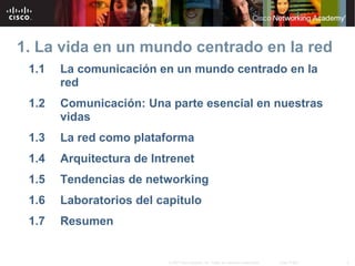 1. La vida en un mundo centrado en la red
1.1

La comunicación en un mundo centrado en la
red

1.2

Comunicación: Una parte esencial en nuestras
vidas

1.3

La red como plataforma

1.4

Arquitectura de Intrenet

1.5

Tendencias de networking

1.6

Laboratorios del capitulo

1.7

Resumen

© 2007 Cisco Systems, Inc. Todos los derechos reservados.

Cisco Public

3

 