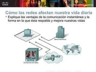3© 2007 Cisco Systems, Inc. Todos los derechos reservados. Cisco Public
Cómo las redes afectan nuestra vida diaria
 Explique las ventajas de la comunicación instantánea y la
forma en la que ésta respalda y mejora nuestras vidas
 