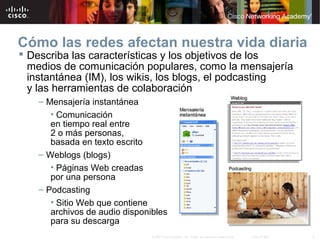4© 2007 Cisco Systems, Inc. Todos los derechos reservados. Cisco Public
Cómo las redes afectan nuestra vida diaria
 Describa las características y los objetivos de los
medios de comunicación populares, como la mensajería
instantánea (IM), los wikis, los blogs, el podcasting
y las herramientas de colaboración
– Mensajería instantánea
• Comunicación
en tiempo real entre
2 o más personas,
basada en texto escrito
– Weblogs (blogs)
• Páginas Web creadas
por una persona
– Podcasting
• Sitio Web que contiene
archivos de audio disponibles
para su descarga
 