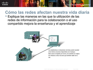5© 2007 Cisco Systems, Inc. Todos los derechos reservados. Cisco Public
Cómo las redes afectan nuestra vida diaria
 Explique las maneras en las que la utilización de las
redes de información para la colaboración o el uso
compartido mejora la enseñanza y el aprendizaje
 