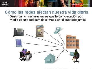 6© 2007 Cisco Systems, Inc. Todos los derechos reservados. Cisco Public
Cómo las redes afectan nuestra vida diaria
 Describa las maneras en las que la comunicación por
medio de una red cambia el modo en el que trabajamos
 