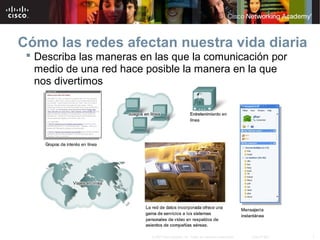 7© 2007 Cisco Systems, Inc. Todos los derechos reservados. Cisco Public
Cómo las redes afectan nuestra vida diaria
 Describa las maneras en las que la comunicación por
medio de una red hace posible la manera en la que
nos divertimos
 