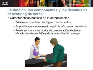 8© 2007 Cisco Systems, Inc. Todos los derechos reservados. Cisco Public
La función, los componentes y los desafíos del
networking de datos
 Características básicas de la comunicación
– Primero se establecen las reglas o los acuerdos
– Es posible que sea necesario repetir la información importante
– Puede ser que varios modos de comunicación afecten la
eficacia de la transmisión y de la recepción del mensaje
 