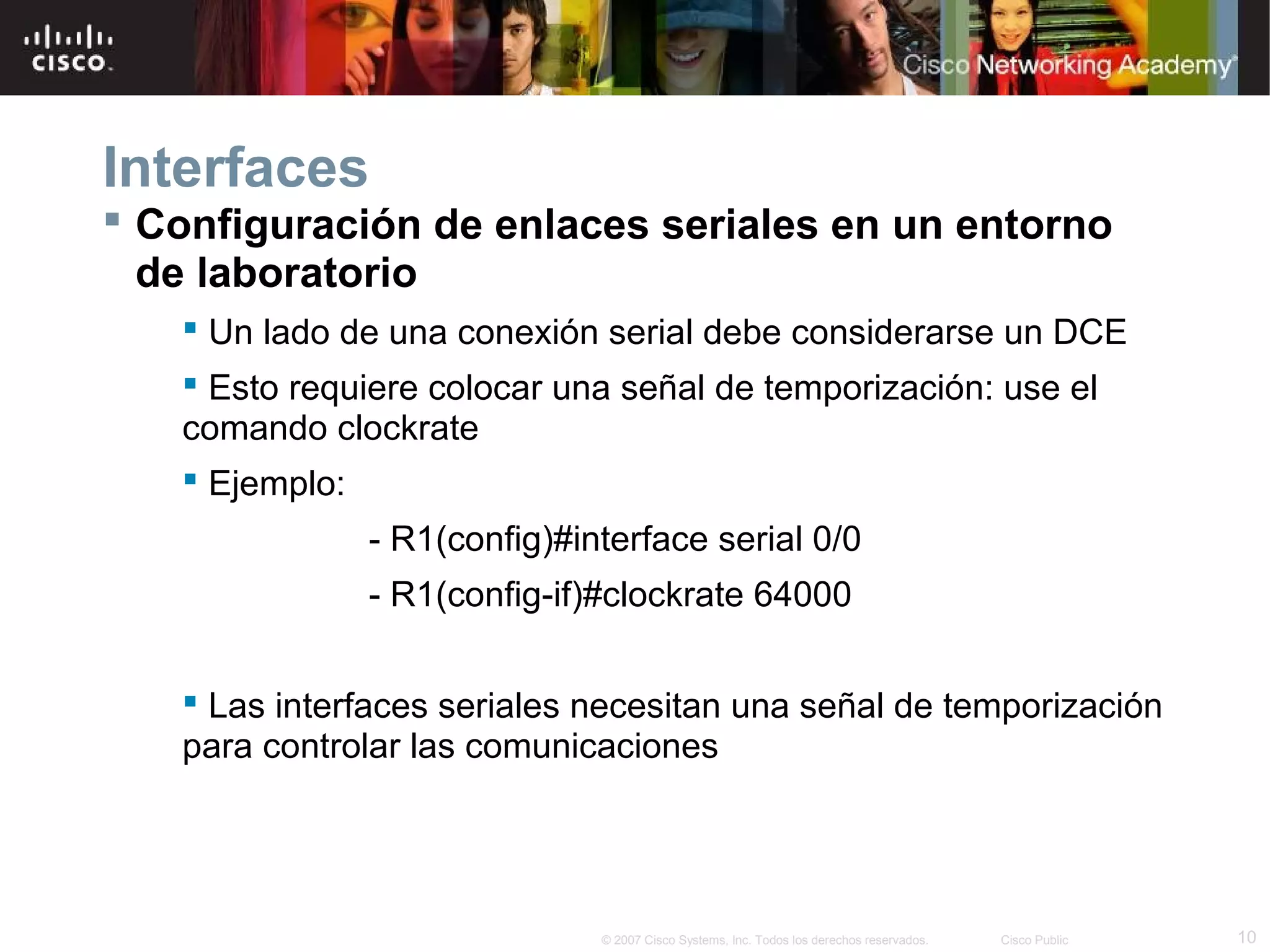 Interfaces
 Configuración de enlaces seriales en un entorno
de laboratorio
 Un lado de una conexión serial debe considerarse un DCE
 Esto requiere colocar una señal de temporización: use el
comando clockrate
 Ejemplo:
- R1(config)#interface serial 0/0
- R1(config-if)#clockrate 64000
 Las interfaces seriales necesitan una señal de temporización
para controlar las comunicaciones

© 2007 Cisco Systems, Inc. Todos los derechos reservados.

Cisco Public

10

 
