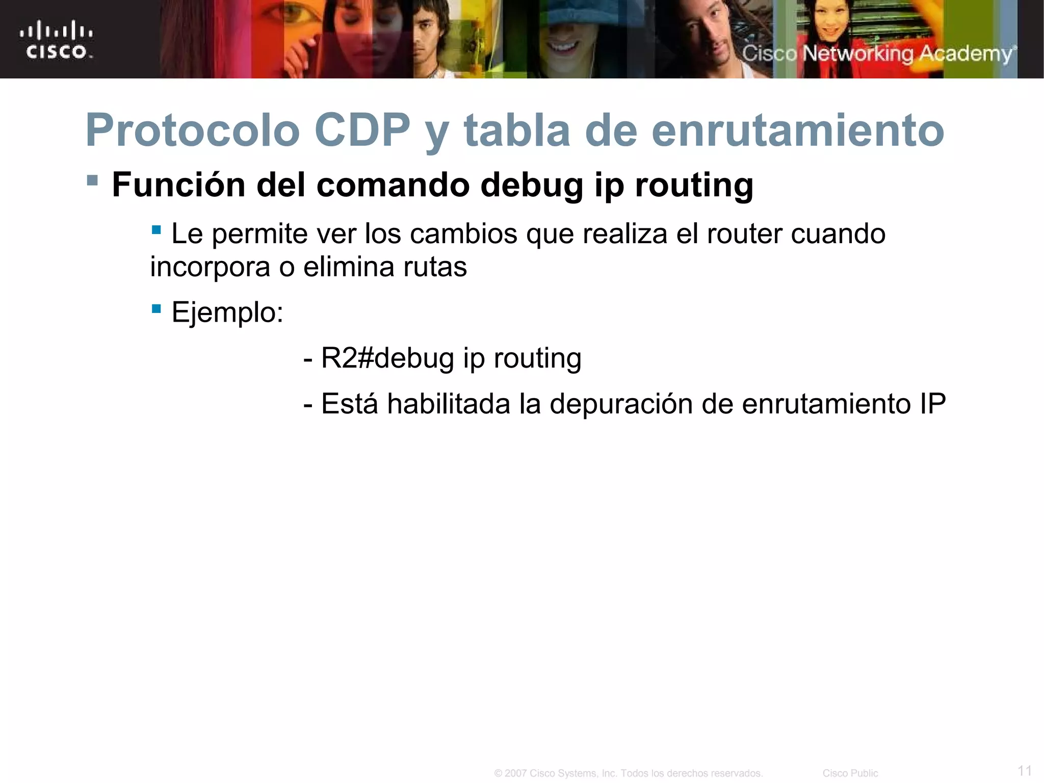 Protocolo CDP y tabla de enrutamiento
 Función del comando debug ip routing
 Le permite ver los cambios que realiza el router cuando
incorpora o elimina rutas
 Ejemplo:
- R2#debug ip routing
- Está habilitada la depuración de enrutamiento IP

© 2007 Cisco Systems, Inc. Todos los derechos reservados.

Cisco Public

11

 