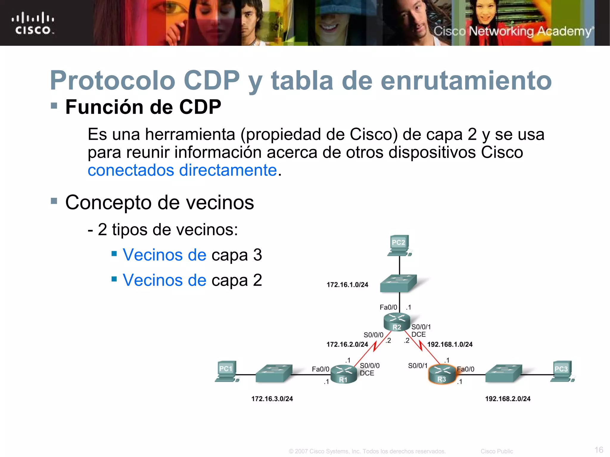 Protocolo CDP y tabla de enrutamiento
 Función de CDP
Es una herramienta (propiedad de Cisco) de capa 2 y se usa
para reunir información acerca de otros dispositivos Cisco
conectados directamente.

 Concepto de vecinos
- 2 tipos de vecinos:
 Vecinos de capa 3
 Vecinos de capa 2

© 2007 Cisco Systems, Inc. Todos los derechos reservados.

Cisco Public

16

 