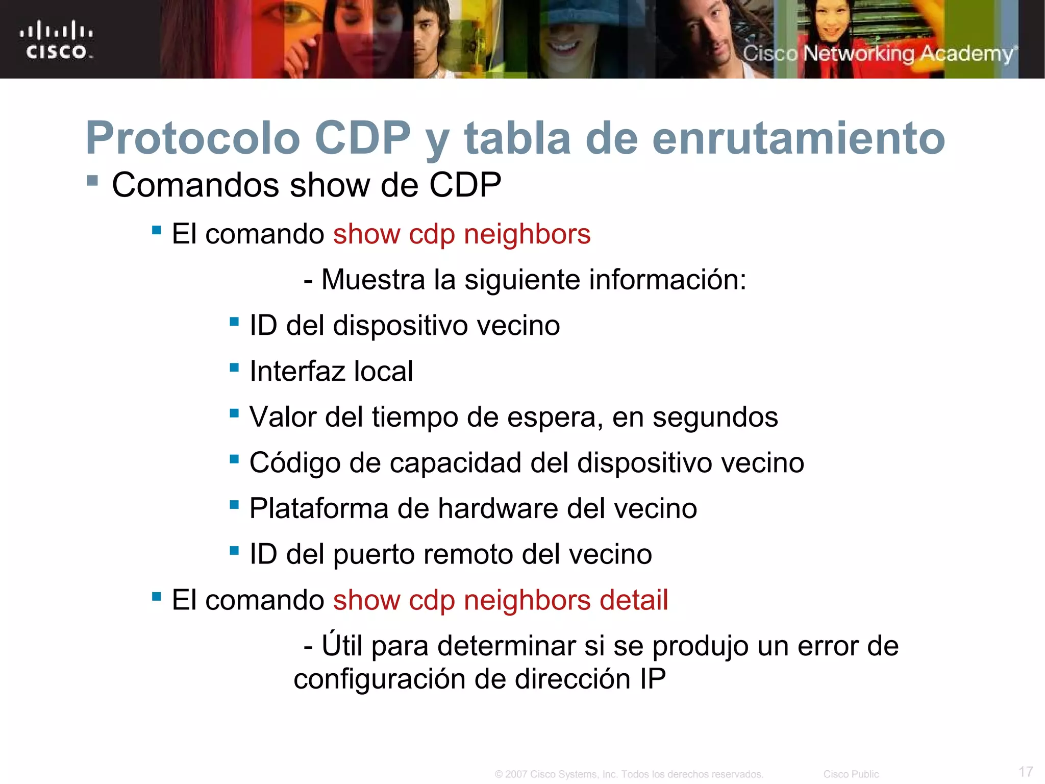 Protocolo CDP y tabla de enrutamiento
 Comandos show de CDP
 El comando show cdp neighbors
- Muestra la siguiente información:
 ID del dispositivo vecino
 Interfaz local
 Valor del tiempo de espera, en segundos
 Código de capacidad del dispositivo vecino
 Plataforma de hardware del vecino
 ID del puerto remoto del vecino
 El comando show cdp neighbors detail
- Útil para determinar si se produjo un error de
configuración de dirección IP

© 2007 Cisco Systems, Inc. Todos los derechos reservados.

Cisco Public

17

 